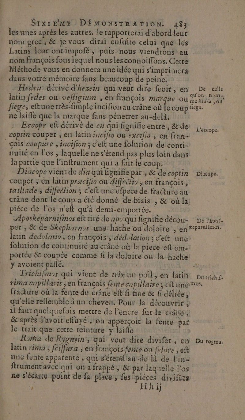 les unes après les autres, le rapporterai d’abord leur nom grec, &amp; Je vous dirai enfuite celui que les Latins leur ontimpofé, puis nous viendrons au nom françois fous lequel nouslesconnoiffons. Cette Méthode vous en donnera une idée qui s’imprimerà dans:votré mémoire fans beaucoup de peine, “Hedra’ dérivé d'hezein quiveut dire feoir, en De elle latin fedes ou vefhigium ; en françois marque ou me die DU frége, eftunecrès-fimple incifion au crâne où le coup fee. ne laifle que la marque fans pénetrer au-delà, | Eccope eft dérivé de ex qui fignifie entre, &amp; de .. coptin couper , en latin {ncifio Où exctfio , en fran- _çois coupure , incifion ; c'eft une folution de conti- nuité en los , laquelle ne s’érend pas plus loin dans la pattie que l’inftrument qui a fait fe coup. Diacope vient de dia qui fonifie par , &amp; de coptin Diacope. couper ; en latin præcifso où diffeéfio ;.en françois, taillades diffeéfion ; c'eft une efbece de fradture au crane dont le coup a été donné debiais , &amp; où la! piéce de l'os n’eft qu'a demi-emportée. Aposkeparnifmos elt tiré de aps qui fignifie décou- : ne tape. per , &amp; de Skepharnos une hache ou doloire , en “Paraifmes, latin dedolatio, en françois, dédolations cet une folution de continuité au crâne où la piece eft em: _ portée &amp; coupée comme fi la doloire ou la hache éCtOpe . ÿ avoient pailé, AG se. Trichifimos qui vient de trix un poil en dati porter. rima capillaris en françois fente capillaire ; et unenes. fracture où la fente du crâne eff fi fine &amp; fidéliée, qu'elle reflemble àun cheveu. Pour la découvrir y 1l faur quelquefois mettre de l’encre furle’ctâñes &amp;c après l'avoir effuyé ;'on appérçoit la fente par le trait que cette réincure y laifle Dust Roma de Rypnyin', qui veut dire divifer, en tu bogtna, latin ra, fciffura ; en francois fénte on felure , ef une fente apparente , qui S'érend'añcde là de l'in ftrumentavec qui on a frappé, 8 par laquelle l'os ne s'écaite point de fa place, fes piéces diviféss gs H à ij