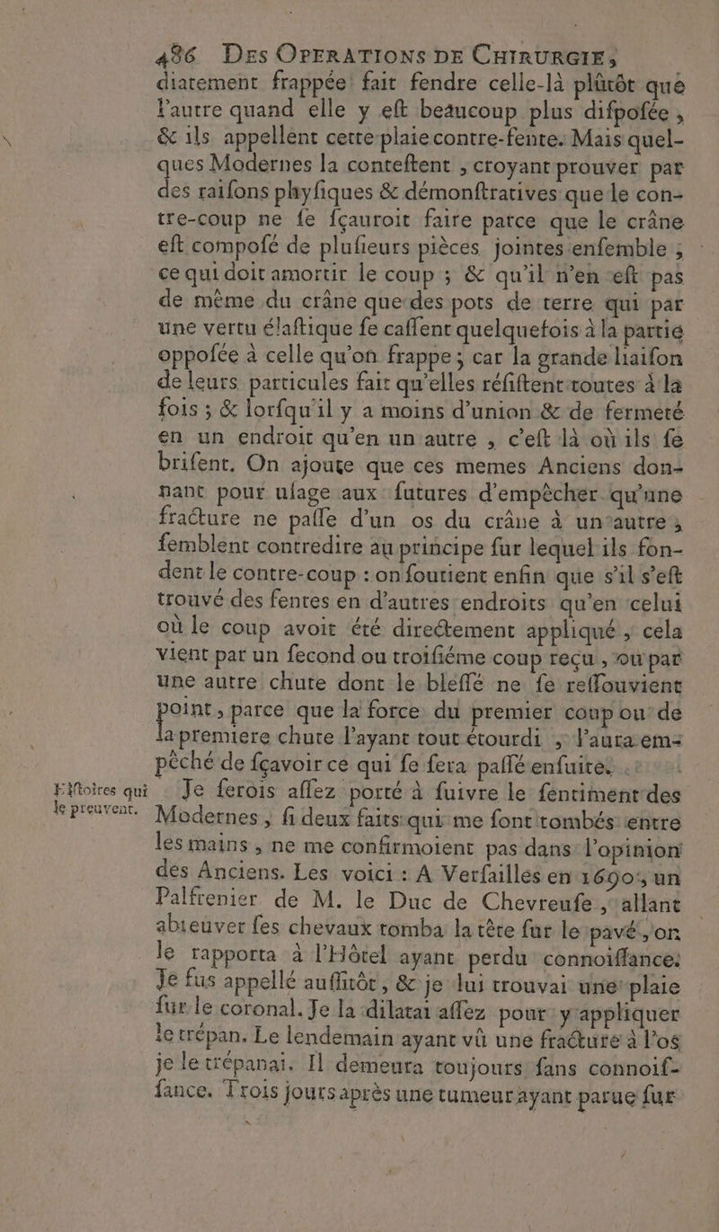 Eiftoires qui le preuvent. 496 Des OPERATIONS DE CHIRURGIE, diarement frappée! fait fendre celle-là plûtôt que Pautre quand elle y eft beaucoup plus difpofée , &amp; 1ls appellent cetre-plaiecontre-fente. Mais quel- ques Modernes la conteftent , croyant prouver par des raifons phyfiques &amp; démonftratives que le con- tre-coup ne fe fçauroit faire parce que le crâne eft compofé de plufieurs pièces jointes enfemble ; ce qui doit amortir le coup ; &amp; qu’il n’en eft pas de même du crâne que-des pots de terre qui par une vertu élaftique fe caflent quelquefois à la partie oppofée à celle qu'on frappe; car la grande laifon de leurs particules fair qu’elles réfiftenttoutes à la fois ; &amp; lorfqu'il y a moins d'union &amp; de fermeté en un endroit qu’en un autre , c'eft là où ils fe brifent, On ajoute que ces memes Anciens don- pant pour nlage aux futures d'empêcher qu'une fraéture ne palle d’un os du crâne à un’autre femblent contredire au principe fur lequel ils fon- dent le contre-coup : on foutient enfin que s'il s’eft trouvé des fentes en d’autres endroits qu’en ‘celui où le coup avoit été directement appliqué ; cela Vient par un fecond ou troifiéme coup reçu , owpar une autre chute dont le bleffé ne fe reffouvient peines parce que la force du premier coup ou’ de a premiere chute l’ayant tout étourdi ; laura em: pêché de fçavoir ce qui fe fera paflé enfuite. … Je ferois affez porté à fuivre le fentimentdes Modernes , fi deux faits qui me font tombés entre les mains , ne me confirmoient pas dans l'opinion des Anciens. Les voici : A Verfaillés en 1690';un Palfrenier de M. le Duc de Chevreufe , allant abieuver fes chevaux tomba la tête fur le pavé, or le rapporta à l'Hôtel ayant perdu connoïflance: Je fus appellé auffuôt, &amp; je lui trouvai une plaie fur. le coronal. Je la ‘dilatai affez pour y'appliquer ie trépan, Le lendemain ayant vû une fracture à l’o$ je le trépanai. Il demeura toujours fans connoif- fance, Trois jours après une tumeur ayant parue fur