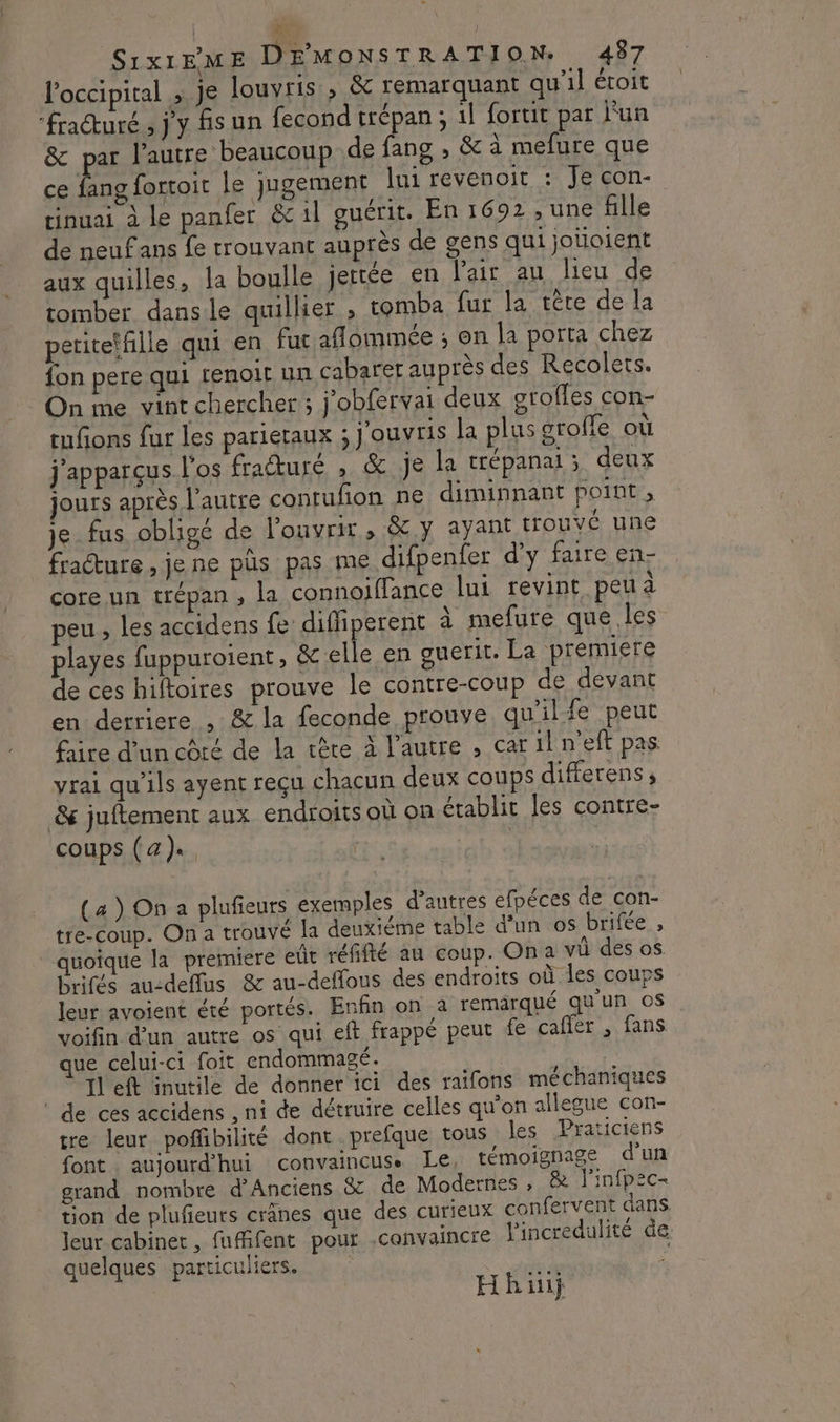 4; S1x1EME DEMONSTRATION. 487 l'occipital ; je louvris , &amp; remarquant qu'il étoit “fracture , j'y fs un fecond trépan ; il fortit par lun &amp; par l’autre beaucoup de fang , &amp; à mefure que ce Éng forcoit le jugement lui revenoit : Je con- tinuai à le panfer &amp;1l guérit. En 1692 , une fille de neuf ans fe trouvant auprès de gens qui jotioient aux quilles, la boulle jertée en l'air au lieu de tomber dansle quillier ; tomba fur la tête de la periteffille qui en fut aflommée ; on la porta chez fon pere qui tenoit un cabaret auprès des Recolets. On me vint chercher ; j'obfervai deux grofles con- tufons fur les parietaux : jouvris la plus grofle où j'apparçus l'os fraéturé , &amp; Je la crépanai ; deux jours après l'autre contufon ne diminnant point, je_fus obligé de l'ouvrir, &amp;.y ayant trouvé une fracture , je ne püs pas me difpenfer d'y faire en- core un trépan , la connoiffance lui revint peu à peu , les accidens fe diffiperent à mefure que les playes fuppuroient, &amp; elle en guerit. La premiere de ces hiftoires prouve le contre-coup de devant en derriere , &amp; la feconde prouve qu'ilfe peut fire d’un côté de la tère à l'autre , car il n'eft pas vrai qu’ils ayent reçu chacun deux coups differens; &amp; juftement aux endroits où on établit les contre- coups (a), (a ) On a plufieurs exemples d’autres efpéces de con- tre-coup. On a trouvé la deuxiéme table d’un os brifée , quoique la premiere eût réfifté au coup. On a vi des os brifés au-deflus &amp; au-deffous des endroits où les coups leur avoient été portés. Enfin on à remärqué qu'un os voifin d'un autre os qui eft frappé peut fe calfer , fans que celui-ci foit endommagé. 1l'eft inutile de donner ici des raifons méchaniques ‘de ces accidens , ni de détruire celles qu'on allegue con- tre leur pofñbilité dont prefque tous les Praticiens font . aujourd'hui convaincus. Le, témoignage d'un grand nombre d’Anciens &amp; de Modernes , &amp; l'infp2c- tion de plufieurs crânes que des curieux confervent dans. leur cabinet , fufifent pour convaincre l'incredulité de. quelques particuliers. JE: Hh ii