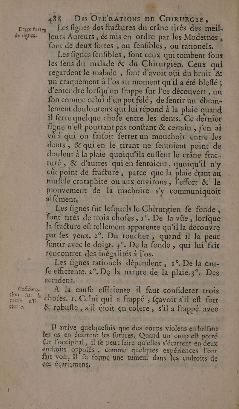 tion faute gicure. efi- leurs Auteurs , &amp; mis en ordre par les Modernes , {ont de deux fortes , ou fenfibles , ou rationels. Les fignes fenfibles , font ceux qui tombent fous les fens du malade &amp; du Chirurgien, Ceux qui regardent le malade , font d’avoir oùi du bruit &amp; -un craquement à l'os au moment qu'il a été blefé ; d'entendre lorfqu'on frappe fur l'os découvert , un fon comme celui d’un por felé, de fentir un ébran- lement douloureux qui lui répond à la plaie quand il ferre quelque A à entre les dents. Ce dernier figne n’eft pourtant pas conftant &amp; certain , j'en ai vü à qui on faifoir ferrer un mouchoir entre les dents, &amp;quien le tirant ne fentoient point de douleur à la plaie quoiqu'ils euffent le crâne frac- turé , &amp; d’autres quien fentoient, quoiqu'il n’y eût point de fracture , parce que la plaie étant au mufcle crotaphite ou aux environs , Peffort &amp; le mouvement de la machoire sy communiquoit alfément. ; … Les fignes fur lefquels le Chirurgien fe fonde, font tirés de trois chofes , 1°. De la vüe, lorfque Ja fracture eft tellement apparente qu'il la découvre par fes yeux. 2°. Du toucher, quand il la peut fentir avec le doigt. 3°. De la fonde , qui lui fait rencontrer des inégalités à l'os. | Les fignes rationels dépendent, 1°. De la cau- fe eflictente. 2°, De la narure de la plaie.3°. Des accidens. : 2 chofes. r. Celui qui a frappé , fçavoir s’il eft fort &amp; robufte , s'il étoir en colere, s'il à frappé avee I arrive quelquefois que des coups violens en brifane les os en écartent les futures. Quand un coup eft porté fur l’occipital, il fe peut faire qu'elles s’écartent en deux endroits oppolés , comme quélques expériences l'ont fe voir, Il fe forme une tumeur dans les endroits de ESS CÇArteMmEns, LE sc s