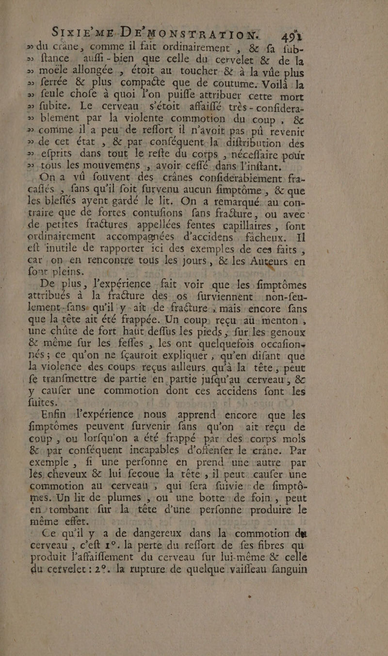 » du crane, comme il fait ordinairement , &amp; fa fub- » ftance, aufi-bien que celle du cervelet &amp; de la » moële allongée, étoit au toucher -&amp; à la ve plus » ferrée &amp; plus compaéte que de coutume. Voilà : la » feule chofe à quoi l’on puifle attribuer cette mort » fubite. Le cerveau. s'étoit affaiflé. très - confidera- » blement par la violente commotion du coup , &amp; # comme il a peu°de reflort il n’avoit pas pü revenir ».de cet état , &amp; par conféquent. la diftribution des ».efprits dans tout le refte du corps ,néceflaire pour ».tous les mouvemens :, avoir céflé dans l’inftant. On a vû fouvent des crânes confiderabiement fra- cafés , fans qu'il foit furvenu aucun fimptôme, &amp; que les bleflés ayent gardé le lit. On a remarqué. au con- traire que de fortes contufons fans frafture, ou avec: de petites fraëtures appellées fentes capillaires , font ordinairement accompagnées d’accidens . ficheux. 11 eft inutile de rapporter ici des exemples de ces faits , car on en rencontre tous les jours, &amp;les Auteurs en font pleins. É5 ‘est 1h09! De plus, l'expérience fait voir que les fimptômes attribués à Ja fracture des os furviennent non-feu- lement-fanse qu'il y -aît -de fraéture., mais encore fans que la tête ait été frappée. Un coup reçu :aü menton , ‘ une chüte de fort haut deffus les pieds ; fur les genoux &amp; même fur les fefles , les ont quelquefois occafion nés; ce qu'on ne fçauroit expliquer , qu’en difant que la violence des coups reçus ailleurs, qu'à la tête ; peut fe tranfmettre de partie en partie jufqu'au cerveau, &amp; y caufer une commotion dont ces accidens font les fuites. 1 | Enfin ‘lexpérience : nous apprend encore que les fimptomes peuvent furvenir fans qu'on ait reçu de coup , ou lorfqu'on a été frappé par des corps mols &amp;upar conféquent incapables d’offenfer le ‘crane. Par exemple , fi une perfonne en prend ‘une autre par lés cheveux &amp; lui fecoue la tête , il peut: caufer une commotion au ‘&lt;cerveal ; qui fera fuivie de fimptô- mes. Un lit de plumes , où une botte:de foin , peut en tombant fur la tête d’une perfonhe produire le même effet. 1 Ce qu'il y a de dangereux dans la. commotion du cerveau , c’eft 1°. la perte du reflort de fes fibres qu produit l’affaiflement du cerveau fur lui-même &amp; celle du cervelec : 2°. la rupture de quelque vaiffeau fanguin