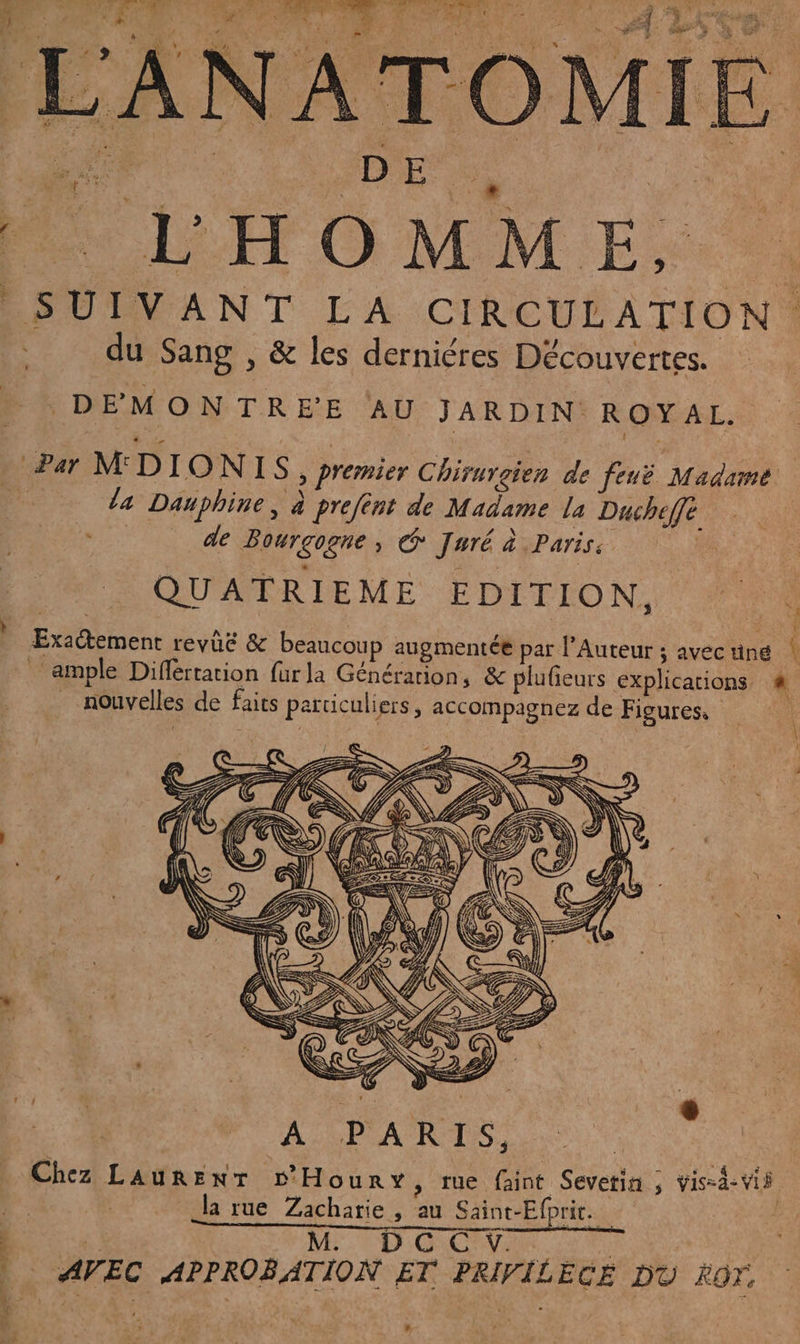 _S UIVANT LA CIRCULATION ‘ du Sang , &amp; les derniéres Découvertes. DEMONTREE AU JARDIN ROYAL. Par MDIONIS, premier Chirurgien de feuë Madame | la Danphine, à prefént de Madame la Ducheffé ES de Bourgogne, @ Jwré à Paris. eu QUATRIEME EDITION, Ars ‘ Exactement revüe &amp; beaucoup augmentée par l’Auteur ; avéc tiné ‘ ample Diflertarion fur la Générarion, &amp; plufieurs explications 4 nouvelles de faits particuliers, accompagnez de Figures, k 4 L