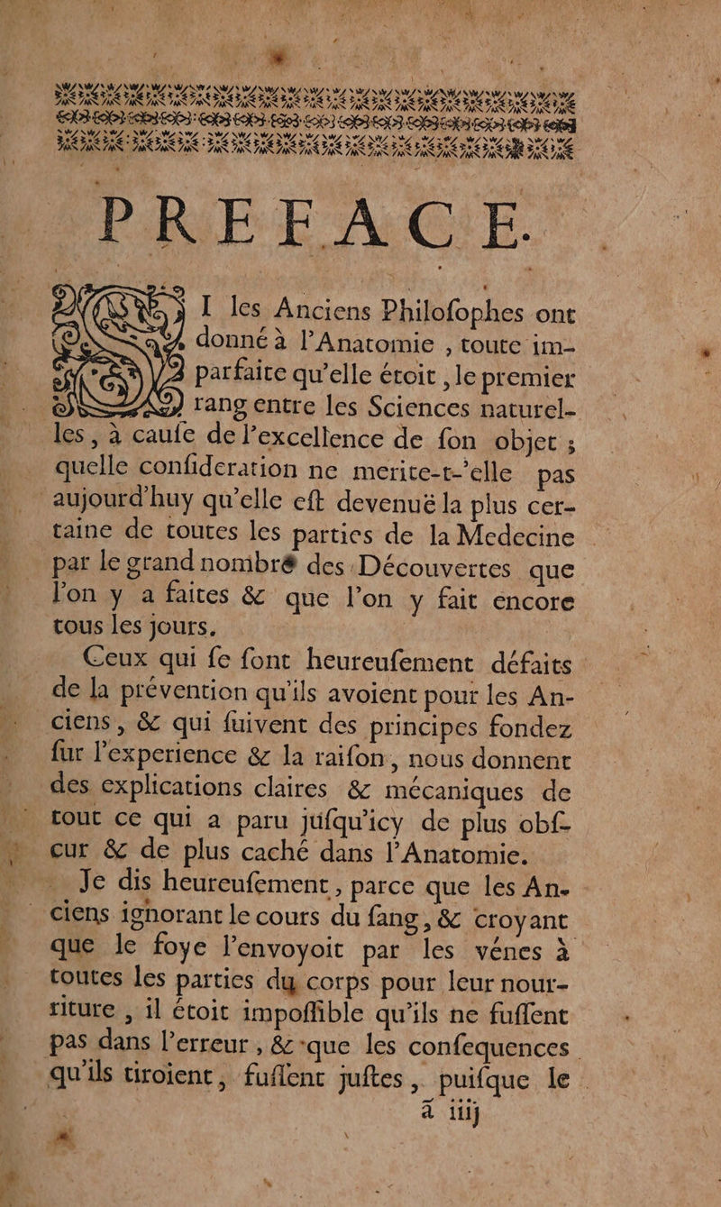 t « F, j SARA ARE EN ATTENTION e T-27% To LTet C2 - n ze =. e CET LAN PS Pr HS LS JR 7 A ES 7 ” &amp; 74 PS 7 RE 7 ne AS &lt; Ne ES x LAB LCI EE ENS: ES END. LB03 LS LOS EN LIEN EU LOT AAA A AA RAIN RAR AT AR TS IIT STE e° AE 0 Tete ze # e CET “ &gt; TX °° TR TR D AT a RO RICO GO TE d 4 € ” à nb Ed L. 7x » … I les Anciens Philofophes ont A donné à l’Anatomie , Toute im- parfaite qu’elle étoit , le premier All y Tano Entre les Sciences naturel- les, à caufe de l'excellence de fon objet ; _ quelle confideration ne merite-t-’elle pas aujourd’huy qu’elle eft devenuë la plus cer- taine de toutes les parties de la Medecine par Le grand nonibré des Découvertes que l'on y a faites &amp; que l’on y fait encore tous les jours. Ceux qui fe font heureufement défaits de la prévention qu'ils avoient pour les An- ciens, &amp; qui fuivent des principes fondez fur l'experience &amp; la raifon, nous donnent des explications claires &amp; mécaniques de [out ce qui a paru jufqu'icy de plus obf- cur &amp; de plus caché dans l’Anatomie. Je dis heureufement , parce que les An. ciens ignorant le cours du fang , &amp; croyant que le foye l’envoyoit par les vénes à toutes les parties dg corps pour leur nour- riture , il étoit impoñhible qu’ils ne fuffent pas dans l’erreur , &amp;que les confequences qu'ils tiroient, fuflenc juftes , puifque le à iii] Mi |