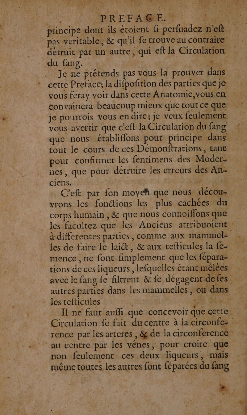 d4e 460 TOR ENV Rd d port Fan | 2 principe dont ils éroient fi perfuadez n’eft pas veritable, &amp; qu'il fetrouve au contraire détruit par un autre, qui cit la Circulation dur. 4 RC NOR M Je ne prétends pas vous la prouver dans *_ cette Preface: la difpofition des parties queje | Ë vous feray voir dans cette Anatomie, vous en convaincra beaucoup mieux que tout ce que je pourrois vous en dire; je veux feulement vous avertir que c'eft la Circulation dufang « que nous établifions pour principe dans . tout le cours de ces Demonitrations, tant pour confirmer les fentimens des Moder- _ nes, que pour détruire les erreurs des Añ- ciens. | AS C'eft par fon moych que nous décous vrons les fondtions les plus cachées du corps humain , &amp; que nous connoiflons que . les facultez que les Anciens attribuoient à differentes parties, comme aux mammel- Fi les de faire le lai, &amp; aux cefticules la fe- mence, ne font fimplement que les fepara- tions de ces liqueurs, lefquelles érant mêlées avec lefangfe filtrent &amp; fe dégagent defes … autres parties dans les mammelles , où dans les tefticules Hu LME OR Il ne faut aufi que concevoir que cette. : Circulation fe fair du centre à la circonfe- rence par les arteres , &amp; de la circonference . au centre par les vénes, pour croire que non feulement. ces deux liqueurs, mais même toutes. les autres font féparées du fang A Es a :