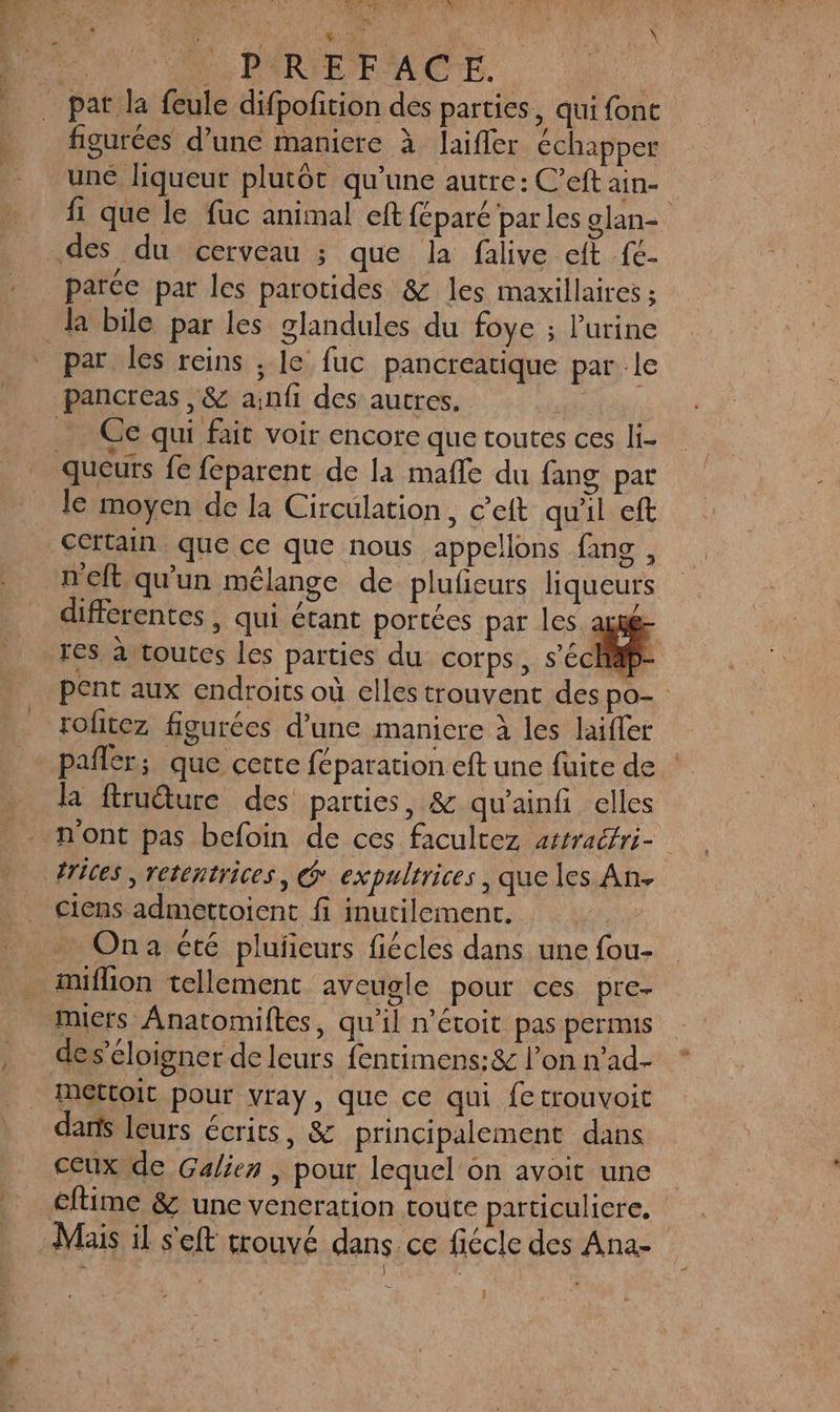 22 l'PARIEFACE. figurées d’une maniere à laifler échapper une liqueur plutôt qu’une autre: C’eft ain- fi que le fuc animal eft féparé par les glan- la bile par les glandules du foye ; l'urine par les reins ; le fuc pancreatique par le Ce qui fait voir encore que toutes ces li- le moyen de la Circulation, c’eft qu'il eft Certain que ce que nous appellons fang , différentes , qui étant portées par les axé res à toutes les parties du COTps, s'éc pent aux endroits où elles trouvent des po- rofitez figurées d’une maniere à les laifer pañler; que cette féparation eft une fuite de : la frudture des parties, &amp; qu'ainfi elles n'ont pas befoin de ces facultez attraéfri- frices , retentrices, @ expultrices, que les An- ciens admettoient fi inutilement. Car … Ona été pluñeurs fiécles dans une fou- nuflion tellement aveugle pour ces pre- des’éloigne r de leurs fentimens:&amp; l’on n’ad- Mettoit pour vray, que ce qui fetrouvoit dans leurs écrits, &amp; principalement dans ceux de Galien | pour lequel on avoit une Mais il s'eft trouvé dans ce fiécle des Ana-