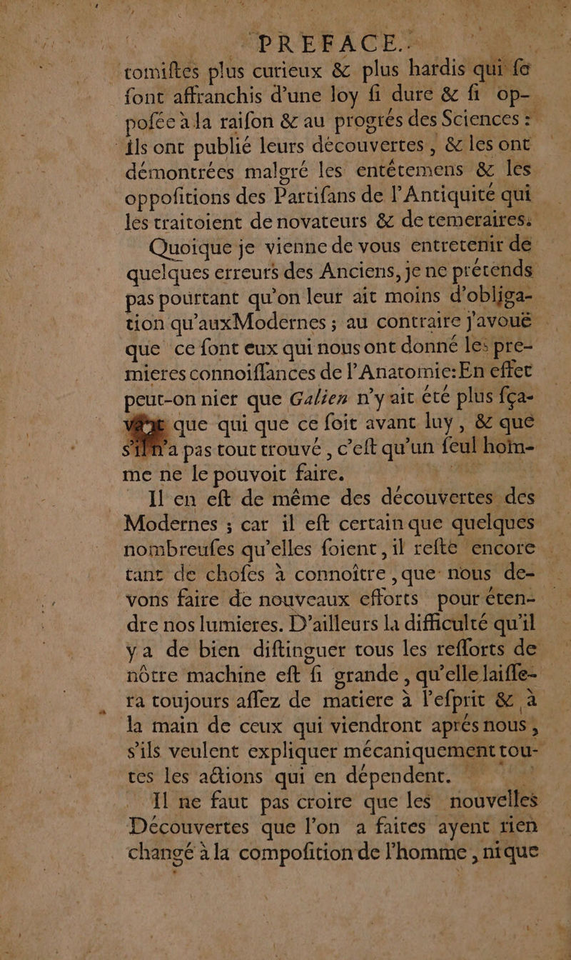 . JAPRERACER AA ‘romiftes plus curieux &amp; plus hardis qui fe font affranchis d’une loy fi dure &amp; fi op-. poféeala raifon &amp; au progres des Sciences : ils ont publié leurs découvertes, &amp; les ont démontrées malgré les entétemens &amp; les oppofitions des Partifans de l'Antiquité qui les traitoient de novateurs &amp; de temeraires: Quoique je vienne de vous entretenir dé quelques erreurs des Anciens, Je ne prétends pas pourtant qu'on leur ait moins d'obliga- tion qu'auxModernes ; au contraire Javoué que ce font eux qui nous ont donné les pre- mieres connoiflances de l’Anatomie:En effet peut-on nier que Galien n'yrait cte plus fça- Vi que qui que ce foit avant luy, &amp; que SM a pas tout trouvé, c’eft qu’un feul hom- me ne le pouvoit faire. | nt. _ Il en eft de même des découvertes des Modernes ; car il eft certain que quelques nombreufes qu’elles foient , il refte encore tant de chofes à connoître ,que nous de- vons faire de nouveaux efforts pour&lt;ten- dre nos lumieres. D'ailleurs la difficulté qu'il nôtre machine eft fi grande, qu'ellelaifle- ra toujours aflez de matiere à l'efprit &amp; à la main de ceux qui viendront aprés nous; s'ils veulent expliquer mécaniquement tou- ces les actions qui en dépendent. ! A Il ne faut pas croire que les nouvelles Découvertes que l'on a faites ayent rien changé à la compofition de l’homme , nique