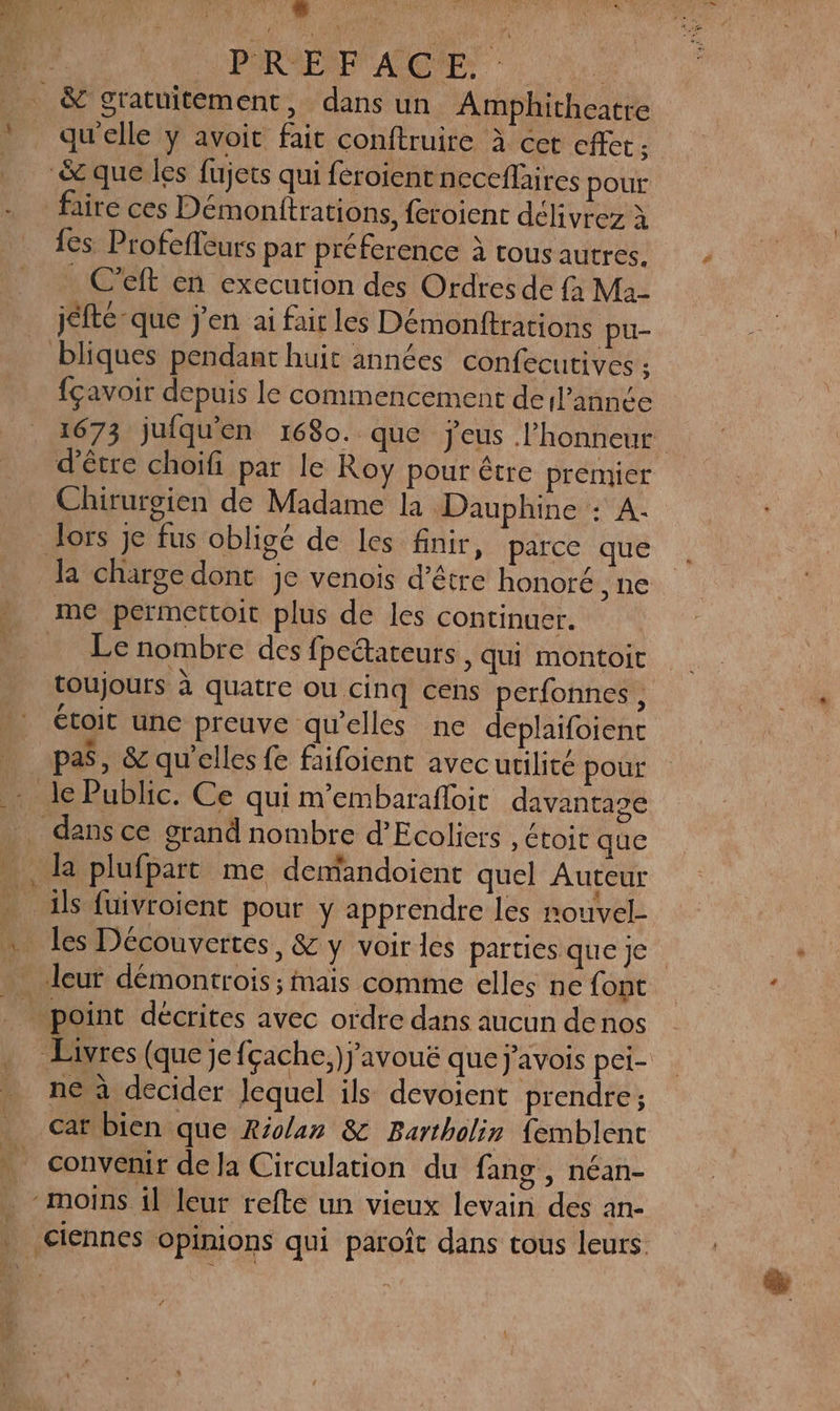 ” | | $ PREFACE. qu'elle y avoit fait conftruire à cet cffet ; {es Profefleurs par préference à tous autres. C'eft en execution des Ordres de {a Ma- jéfté que j'en ai fair les Démonftrations pu- fçavoir depuis le commencement derl’annce 1673 jufqu'en 1680. que jeus l'honneur d'être choifi par le Roy pour être premier Chiruroien de Madame la Dauphine : A. la charge dont je venois d’être honoré , ne Le nombre des fpectateurs , qui montoit toujours à quatre ou cinq cens perfonnes x étoit une preuve qu’elles ne deplaifoient pas, &amp; qu'elles fe faifoient avecutilité pour À à É : &amp; ils fuivroient pour y apprendre les nouvel- ne à decider Jequel ils devoient prendre; cat bien que Riolan &amp; Bartholir {emblent convenir de la Circulation du fang , néan- L'