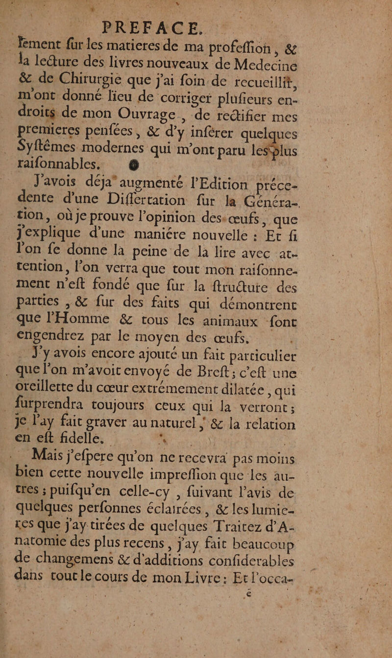 D A PREFACE. … fment füurles matieresde ma profefion, &amp; la ledture des livres nouveaux de Medecine &amp;. de Chirurgie que j'ai foin de recucillit, m'ont donné lieu de corriger plufieurs en- droits de mon Ouvrage , de redifier mes premieres penfées, &amp; d’y infèrer quelques Syftémes modernes qui m'ont paru les5lus raifonnables. @ | J'avois déja” augmenté l'Edition préce- dente d'une Difcrtation fur la Généra- tion, où je prouve l'opinion des “œufs, que Jexplique d’une maniére nouvelle : Et fi l’on fe donne la peine de la lire avec at- tention, l’on verra que tout mon raifonne- ment n'eft fondé que fur la ftructute des parties , &amp; fur des faits qui démontrent que l'Homme &amp; tous les animaux font €ngendrez par le moyen des œufs. . Jyavois encore ajouté un fait particulier . que l'on m'avoir envoyé de Breft; c’eft une. oreillette du cœur extrémement dilatée , qui . fürprendra toujours ceux qui la verront; JC l’ay fait graver au naturel ; &amp; la relation en eft fidelle. ë  en e) + Mais j'efpere qu’on ne recevra pas moins bien cette nouvelle impreflion que les au- tres ; puifqu'en celle-cy , fuivant l'avis de quelques perfonnes éclairées, &amp; les lumice- LES que Jay tirées de quelques Traitez d’A- natomie des plus recens , Jay fait beaucoup de changemens &amp; d'additions confiderables dans tout le cours de mon Livre: Et l'occa- ; . AL 4