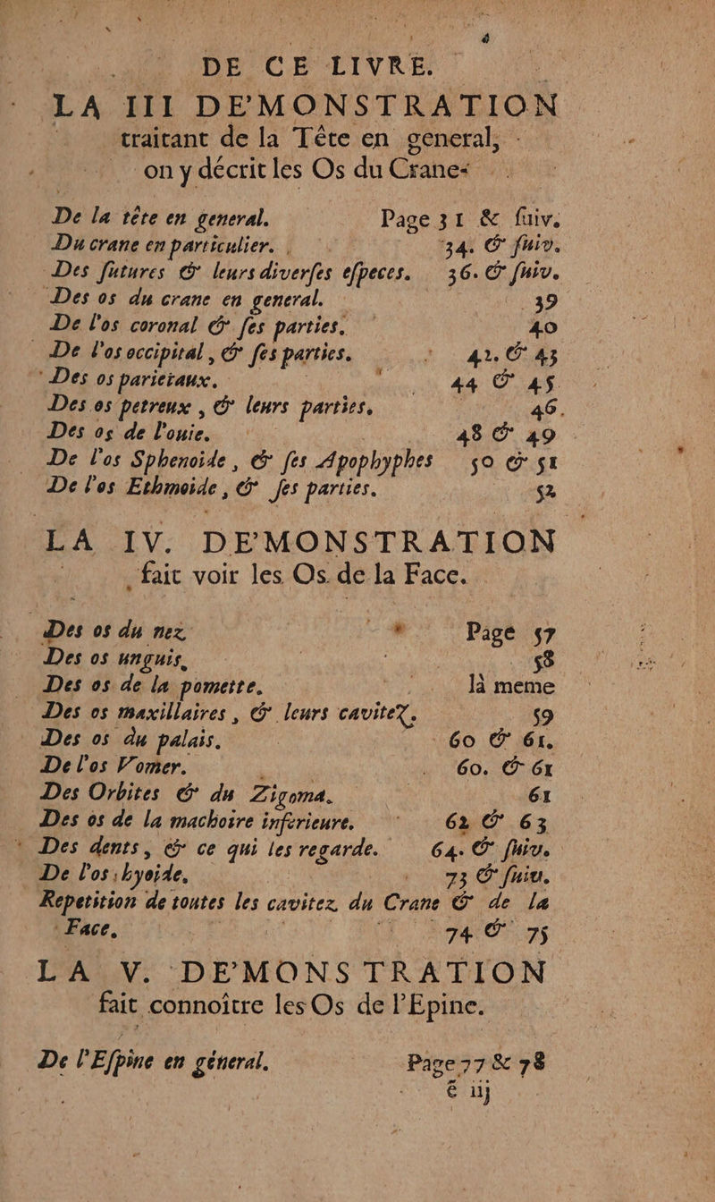 DE CE LIVRE. LA III DEMONSTRATION traitant de la Tête en oeneral, ony décrit les Os du Cranc | De la tête en general. Page 31 &amp; fiv, Du crane en particulier. | ‘34, © Juiv. Des futures © leurs diverfes efpeces. 36. (48 Le Des os du crane en general. 39 De l'os coronal &amp; [es parties. 410 De l'osoccipital, &amp; fes parties. : : 44 C4 Des os parictaux. ie CN AM CUS Des.os petreux , &amp; leurs parties, FAO, Des os de l'ouie. 48. 49 De l'os Sphenoide, &amp; [es Apophyphes 59 © SI De los Ethmoïde, &amp; fes parties. S2 LA IV. DE MONSTRATION fait voir les Os. de la Face. | Des os du nez | FC ie, 7 Des os HNÇHIS, | | $$ Des os de la pomette. * |. Jà meme Des os maxillaires, G° leurs cavite. 9 Des os du palais. ; 60 © 61. De l'os Vorner. . 60. 6x Des Orbites ©: du Zigoma. 61 Des os de la machoire inférieure. ‘ 62 Ô 63 » Des dents, @ ce qui les regarde. 64. Ô* fiv. De l'os; byoide, 73 © fuiu. Repetition de toutes les cavitez dn Crane © de la Face, FRANCE 75. L'ALN: DEMONS TRATION fait connoître lesOs de l’Epine. De lEfpine en géneral. Page 77 &amp; 78