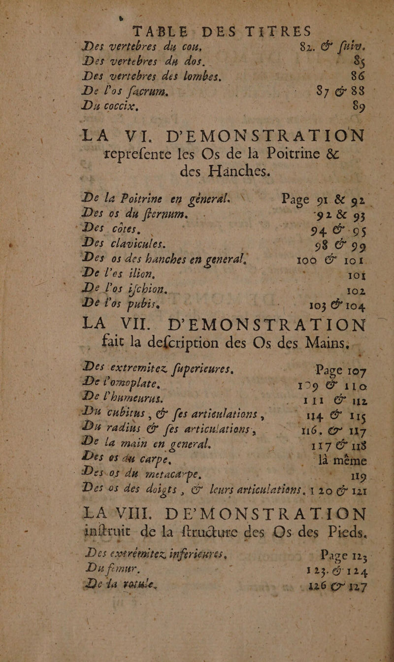 ë F * ’ ; 4 a TABLE:DES T{TRES PE ES Des vertebres du cou, 82. &amp; fuia. Des vertebres dn dos. ARS LA ÈS - Des vertebres des lombes. BR EE DE 1 PES De l'os facrum. 00 Eit Dr S HOT Dy coccix. | CE 89 LA VI. D'EMONSTRATION | . teptefente les Os de là Poitrine jé des Hänches. Û QE De la Poitrine en general \ k Page 1 &amp; 92. | Des os du ffernum. Rue ‘92 &amp; 93 Des côtes, | Maur nt Des clavicules. diese 98 C'99 Des os des hanches en general, 100 € 1of. De l'es ilion. V5 AT ROUE De l'os ifchion.… RE De l'os pubis, É DE | 104 | LA VII D'EMONSTRATION . fait la defcription des Os des Mains: î Des extremitez fupericures. L Page 107 De l’onoplate. : 199 C’ilo De l'humenrus. ONU ET ONE “D cubions, € [es artienlations, ‘14 € 11$ D radins © fes articulations, 16. € 117. De la main en general. PL à à 118 Des 05 4 carpe, . même Des 05 des doigts, cg leurs articulations. x 20 &amp; 121 LAWHI DEMONSTRATION gnitruit de la ftructure des Os des Pieds. Dies extrémitez inferienres, P Du firnur. _ 123. G'114 De la rotule. cuis ns REZ