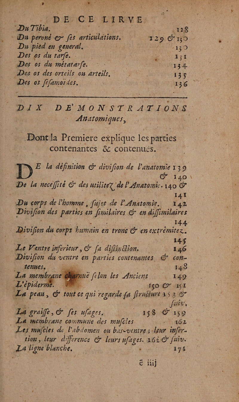 DE. GE LIRVE. © Da peroné &amp; fes ariciétios “2 9 é 150 Du pied en general, HE OUR E 20) Des os du tarfe. RUES Des os du métatarfe. 4 RATES Des os des orteils on arteils. 3 135 Des os ft ner se : Horse DIX DÉMONSTRATIONS AO ORMQUES Dont ja Premiere explique les pates f contenantes &amp;e Contenus. E mn E la définition é cul for de l'anatomie 139 À @ 140 De la necelité &amp; des mile de l'Anatomi:. 140 141 Du corps de l'homme , fuÿer de l'Anatomie. 142 | 144 Divif on da corps humain cn tronc * en extrémitez. | | Le Ventre inferieur, &amp; fa difiiion, MEURT CE Divifion du ventre 6m parties contenaites. con- | 1 ÉCHHESs ai 148 2 membrane br: filon les Anciens | \ 149 L'épiderm k 1$0 €7* WE La pean, &amp; tont ce gi regarde {a fFruéluré as 3 © cË fr, La graife, é fes Hfages. 458 © 159 La membrane commune des mufcles “PaGe Les mujcles de l'abdomen ou bas-ventres -lour tafer- tion, leur différence &amp;* leurs nges 1620 fuiv. 4 Le blanche, 1e CRUE € ii}