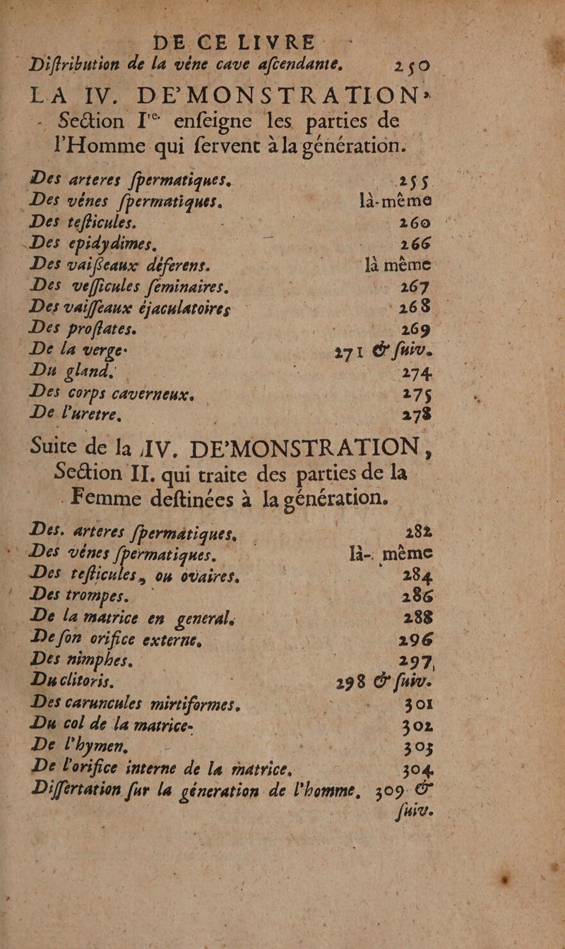 ARE DEC GE -BTNRE Le | * Diffribution de la vêne cave afiendante, 240. LA IV. DE MONSTRATION: - Section I enfeigne les parties de l'Homme qui fervent à la génération. Des arteres fpermatiques. Pass. Des vênes fpermatiques. là-mêème Des tefficules. RUE 260 : Des cepidydimes. PCA 266 Des vaifcaux déferens. mème Des veficules feminaires. Le 20 Des vaieaux éjaculatoires a ‘268 Des proffates. Fa 269 De la verge: | a71 Cfuiv. Du gland, | É | MNCATA Des COrPS CAVETHEUX 27$ De Puretre, _. 278 Suite de la IV. DEMONSTRATION, Scétion II. qui traite des parties de la Femme deftinées à la génération. Des. arteres fhermatiques. 282. * Des véênes fpérmatiques. li-. mème Des teflicules, on ovaires. BA 284 Des trompes. 286 De la matrice en generals 288 Defon orifice externe, 296 Des nimphes. 297, Du clitoris. NES 298 © fniv. Des caruncules mirtiformes. à 301 Du col de la matrice- LES 302 De l'hymen, RATE, 303 De l'orifice interne de la matrice. : 304 Différtation [ur la géncration de l'homme, 309 © JHiv.