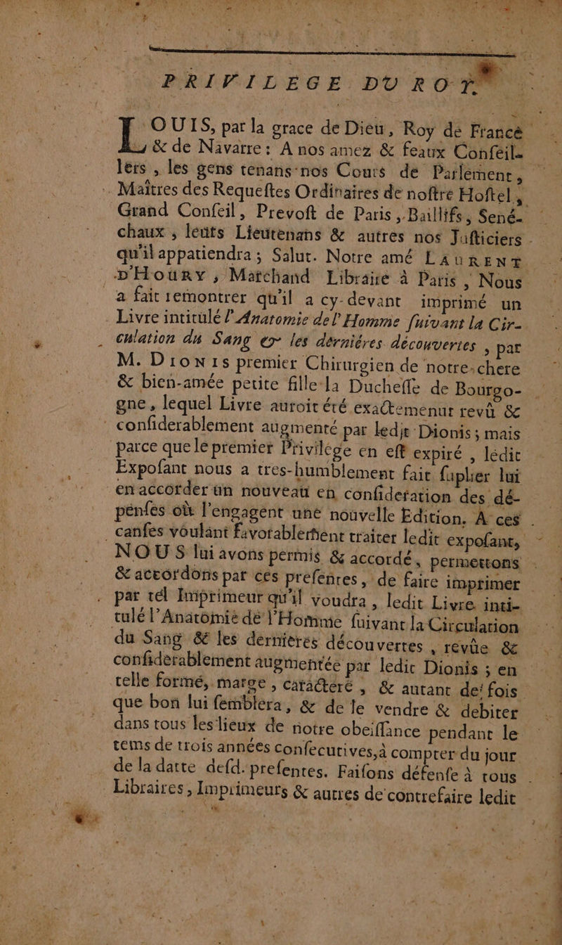 PRIVILEGE. DÙU RO-Ÿ 1e &amp; de Navarre: A nos amez &amp; feaux Confeil. lers , les gens tenans-nos Couts de Parlement ; chlation ds Sang ex les dérniéres découvertes &gt; par M. Dion1s premier Chirurgien de notrechere &amp; bien-amée petite fille-la Duchefle de Bourgo- gne, lequel Livre auroit été exa@emenur revû &amp; Expofant nous a tres-humblement fair fapler lui pénfes où l’engagént une nouvelle Edition. À ces NOUS lui avons permis &amp; accordé s Pérmettons par tel Imiprimeur qu'il voudra , ledit Livre. inti- tulé l’Anatoimié dé l'Homme fuivanr la Circulation confiderablement augmentée par ledic Dionis ; en que bon lui femblera, &amp; de le vendre &amp; debiter dans tous leslieux de riotre obeiffince pendant le tems de trois années Confecurives,à compter du jour. de la datte defd:prefentes. Faifons défenfe À rous L | |