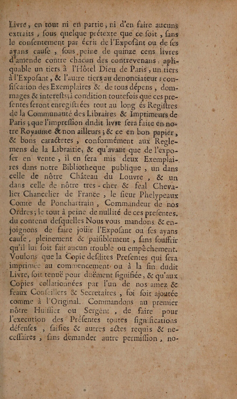 Livré, en tout ni eñ partie, ni d’en faire aucuns extraits ; fous quelque prétexte que ce foir , fans le confentement par écrit de l'Expofänt ou de fes ayans caufe ; fous peine de quinze cens. livres . d'amende contre chacun des contrevenans ; apk- quable un tiers à l'Hôtel Dieu de Paris , un tiers à l’Expofant , &amp; l'autre tiersau denontiateur ; con- _ fifcarion des Exemplaires &amp; de tous dépens , dom- mages &amp; interefts;à condition toutefois que ces pre- fentes feront enregiftiées tout au long és Reviftres de la Communauté des Libraires &amp; Imprimeurs de Paris ; que Fimpreflion .dndit livre fera faite ennoz tre Royaume &amp;non ailleurs ; &amp; ce ‘en bon papier, &amp; bons caraétetes , conformément aux Regle- mens de la Libraitie, &amp; qu'avant que de l’expo- fer en vente , il en fera mis deux Exemplai-. res dans notre Bibliotheque publique , un dans _ celle de nôtre Château du Louvre , &amp; un dans celle de nôtre tres-cher &amp; feal Cheya- lier Chancelier de Franëe , le fiéur Phelypeaux Comte de Ponchartrain , Commandeur de nos Ordres ; Le cour à peine de nullité de ces prefentes, du contenu defquelles Nous vous mandons &amp; en- . joignons de faire joüir l’Expofant ou fes ayans caufe, pleinement &amp; paiñblement , fans fouffiir qu'il lui foic fair aucun trouble ou empèchement. Voulons que la Copie defdites Prefentes qui fera . imprimée au commencement: ou à la fin. dudit * Livre, foit tenué pour duëment figuifiée, &amp; qu'aux. … Copies collarionnées par l’un de nos amez &amp; féaux Confcillers &amp; Secretaires, foi foir ajoutée comme à l’'Original.. Commandons an premier notre Huifisr ou Sergcènr , de faire pour | _ J'execution des’ Prélentes toutes fignifications défenfes , faifies 8 autres adtes requis &amp; ne- ceflaires ; ‘fans demander autre permifion, no- ÿ é