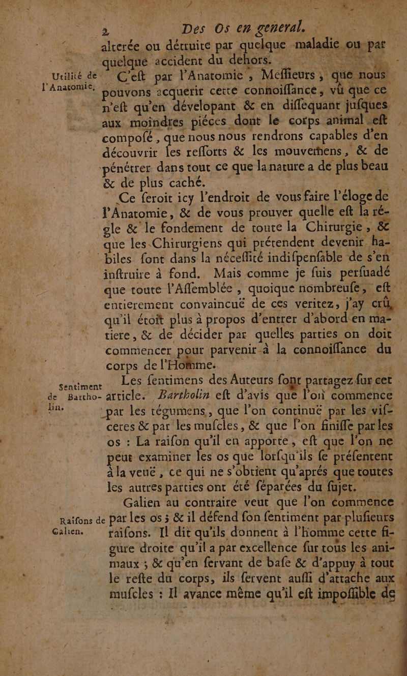 _alcerée ou détruire par quelque maladie owvpat quelque accident du dehors 2 _ueilité dé C'eft par l’Anatomie , Méffieurs ; que nous l'AnatomÉe. Donyons acquerir cette connoiflance, vü que ce -n'eft qu’en dévelopant &amp; en difféquanr jufques. aux moindiés pièces .dont lé corps animil | | A | compofé , que nous nous rendrons capables d'en découvrit es reflorts &amp; les mouveñens, &amp; de pénétrer dans tout ce que lanarure a de plus beau &amp; de plus caché. ét à Ce feroit icy l’endroic de vous faire l’éloge de : J'Anatomie, &amp; de vous prouver quelle eft laré- gle &amp;'le fondement de toute la Chirurgie , &amp; . que les Chirurgiens qui prérendent devenir ha= :biles font dans la néceflité indifpenfable de s’en inftruire à fond. Mais comme je fuis perfuadé que toute l’'Afflemblée , quoique nombreufe, eft entierement convaincuëé de ces veritez; Jaÿ Cri qu'il étoit plus à propos d’entrer d’abord'en ma- tire, &amp; de décider par quelles parties on doit commencer pour parvenir-à la connoiflance du corps de l'Homme. | MER Ne ve sentiment Les fentimens des Auteurs fomt partagez fur cet à de Barcho- article. Barrholin eft d'avis que l’on commence 1. ME _par les tégumens, que l’on continué par leswvif ceres &amp;c par les mufcles, &amp; que l’on finifle par les os : La raifon qu'il en apporte, eft que l’on ne peur examiner les os que lorfqu'ils fe préfentent à la veuë, ce qui ne s'obtient qu’aprés que toutes : les autres parties ont été féparées du füujet. | Galien au contraire veut que l'on commence Raïfons de par Les os 5 &amp; il défend fon fentiment par plufieuts Galen. faifons. Il dit qu'ils donnent à l’homme cette fi- gure droite qu'il a par excellence fur cous les.ani- maux ; &amp; qu'en fervanc de bafe &amp; d’appuy à tout le refte da corps, ils fervent auñfi d'attache aux 4 mufcles : Il avance même qu'il eft impofhble de » l