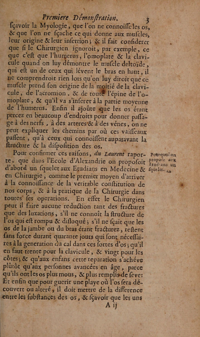 - fçavoir la Myologie, que l’on ne connoiffcles os, . &amp; que l’on ne fçache ce qui donne aux mufcles, leur origine &amp; leur inferrion; &amp; il fait confiderer … que file Chirurgien ignoroit, par exemple, ce que c'eft que l'humerus, l’omoplate &amp; la clavi- cule quand on luy démontre le mufcle deltoïde , qui eft un de ceux qui lévent le bras en haur, il ne comprendroit rien lors qu’on luy diroir que ce _mufcle prend fon origine de la moitié de Ja clavi- cule, de l'acromion, &amp; de touté l’épine de l’o- _moplate, &amp; qu'il va s'inferer à la partie moyenne de l’humerus. Enfin il ajoûre que les os érant percez en beaucoup d’endroits pour donner pafla- ge à des nerfs , à des arteres*&amp; à des vénes, on ne peut expliquer les chemins par où ces vaifleaux paflent ; qu'à ceux qui connoiffent auparavant la fruéture &amp; la difpofition des os. (NE ÿ + Pour confirmer ces raifons, dx Laurent rapor- Potrquéi on te, que dans l'Ecole d'Alexandrie on propofoit OS d'abord un fquelet aux Etudians en Medecine &amp; fqueler. js en Chirurgie, comme le premier moyen d’arriver à la connoiffance de la veritable conftitution de nos corps, &amp; à la pratique de la Chirurgie dans toutes’ {es operations. En effet le Chirurgien - peut il faire aucune reduétion tant des fradtures que des luxations, s’il ne connoiît la ftru@ure de l'os qui eft rompu &amp; difloqué; s’il ne fçait que les os de la jambe ou du bras étant fradurez, reftent fans force durant quarante jours qui font néceffai- - rés à la generation du cal dans ces fortes d'os; qu’il en! auttrente pour la clavicule, &amp; vingt pour les” côtes; &amp; qu'aux enfans cette reparation s’achéve plütôt qu'aux perfonnes avancées en âge, parce qu'ils ontlesos plus mous, &amp; plus remplisde feve: Et enfin que pour guerir une playe où l'os fera dé. couvert ou alreré 3 il doit mettre de la difference enrre les fubftances des os, &amp; {avoir que les uns \ A ij 2