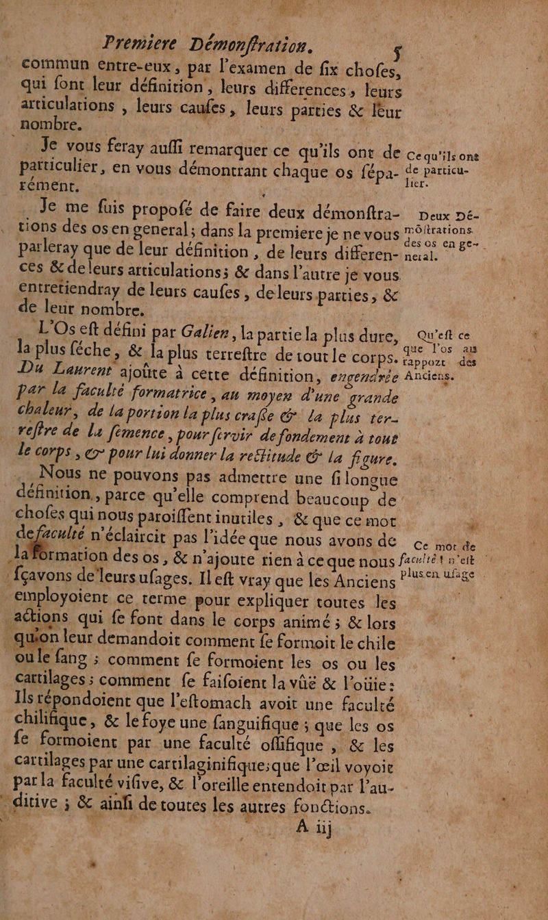 \ (ŒLEX VO Vs Eyes &amp; Vs cofnmun entre-eux, par l'examen de fix chofes, qui font leur définition , leurs differences, leurs articulations , leurs caufes, leurs parties &amp; lèur nombre. à | | _: Je vous feray auffi remarquer ce qu'ils ont de cequ'ilsone païticulier, en vous démontrant chaque os fépa- ed ts Je me füis propofé de faire deux démonftra- Deux Dé- tions des osen general; dans la premiere je nevous ”°hrations parleray que de leur définition , de leurs differen- neral. ces &amp; deleurs articulations; &amp; dans l’autre je vous. entretiendray de leurs caufes , de leurs parties, &amp; de leur nombre. ne L'Os eft défini par Galier, la partie la plus dure, RUEPER la plus féche, &amp; la plus terreftre de out le corps. Dot Du Laurent ajoite à cette définition, ergendrée Anciens. Par la faculté formatrice, an moyen d'une grande chaleur, de la portion La Plus crafe @ La plus ter- refire de la fémence, pour férvir de fondement à tone de corps , er Pour lui donner la re£tirude La figure. Nous ne pouvons pas admettre une fi longue définition, parce qu’elle comprend beaucoup de chofés qui nous paroiffentinuriles , &amp; que ce mot ï ve n'éclaircit pas l’idée que nous avonsde € oc Haformation des os, &amp; n’ajoute rien à ce que nous faunét net employoient ce terme pour expliquer toutes les actions qui fe font dans le cotps animé ; &amp; lors quon leur demandoit comment fe forimoit le chile ou le fang ; comment fe formoient les os ou les cartilages ; comment fe faifoient la vûë &amp; l’oüie: Ils répondoient que l’eftomach avoir une Aculté chilifique, &amp; le foye une fanguifique ; que les os e formoient par une faculté oflfique , &amp; les .Cartilages par une cartilaginifique;que l’œil voyoie par la faculté vifive, &amp; l'oreille entendoit par L'au- ‘ditive ; &amp; ainfi de toutes les autres fonctions. EPA | ; À üj