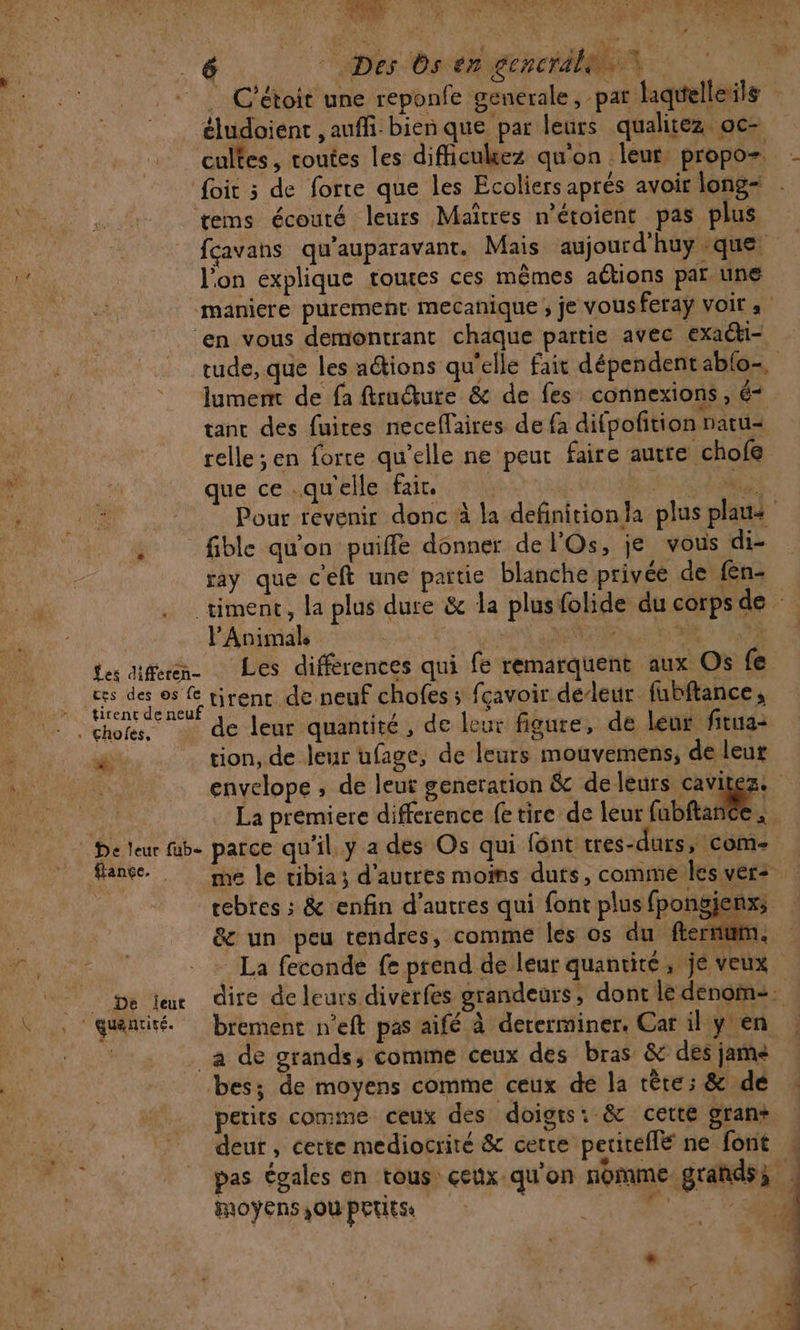 € Des Os en generale +. C'étoit une reponfe generale, par laquelleils éludoient , auffi: bien que par leurs qualiez oc- cultes, toutes les difficukez qu'on leur propo- Soit 5 de forte que les Ecoliers aprés avoir long= tems écouré leurs Maîtres n’étoient pas plus fçavans qu'auparavant. Mais aujourd'huy que l'on explique roues ces mêmes aétions par une maniere purement mecanique ; je vousferaÿ voir à ‘en vous demontrant chaque partie avec exaéki- tude, que les actions qu'elle fait dépendentablo-, lumem de fa ftruéture &amp; de fes connexions , é- tanc des fuires neceffaires de fa difpofition natu= relle ;en forte qu’elle ne peut faire autre chofe que ce qu'elle fair, Œ 4 Le Pour revenir donc à la definitionla plus plaus . fible qu'on puiffe donner de l'Os, je vous di- ray que c'eft une paitie blanche privée de fen- timene, la plus dure &amp; la plusfolide du corps de Animale arr APE RE. OC 7. GR tes afern Les différences qui fe remarquent aux Os fe ces des os fe tirent de neuf chofes ; fçavoir deleur fubftance, tirent de neuf | PV ” “IR 1. Vas Fe those de leur quantité, de leur figure, de leur fitua- x tion, de leur ufage, de leurs mouvemens, de leur envelope ; de leut generation &amp; deleurs cavitez. La premiere difference fe tire de leur (abat * © De leur be parce qu'il. y a des Os qui font tres-durs, com- ançe. me le tibia; d'autres moins duts, comme ksvers rebtes ; &amp; enfin d’autres qui font plus fpongienxs &amp; un peu tendres, comme les os du fer it m. La feconde fe prend de leur quantité, jé veux De lex dire de leurs diverfes grandeurs, dont le denoime. “quantité. brement n’eft pas aifé à dererminer. Car il y en : | _a de grands, comme ceux des bras &amp; des jame bes; de moyens comme ceux dé la tête; &amp; dé petits comme ceux des doigts: &amp; cette gran* deur , certe mediocrité &amp; cette peritellé ne font pas égales en tous çeux qu'on nomme grands; | MOYENS }OU PETESe 4, CRE