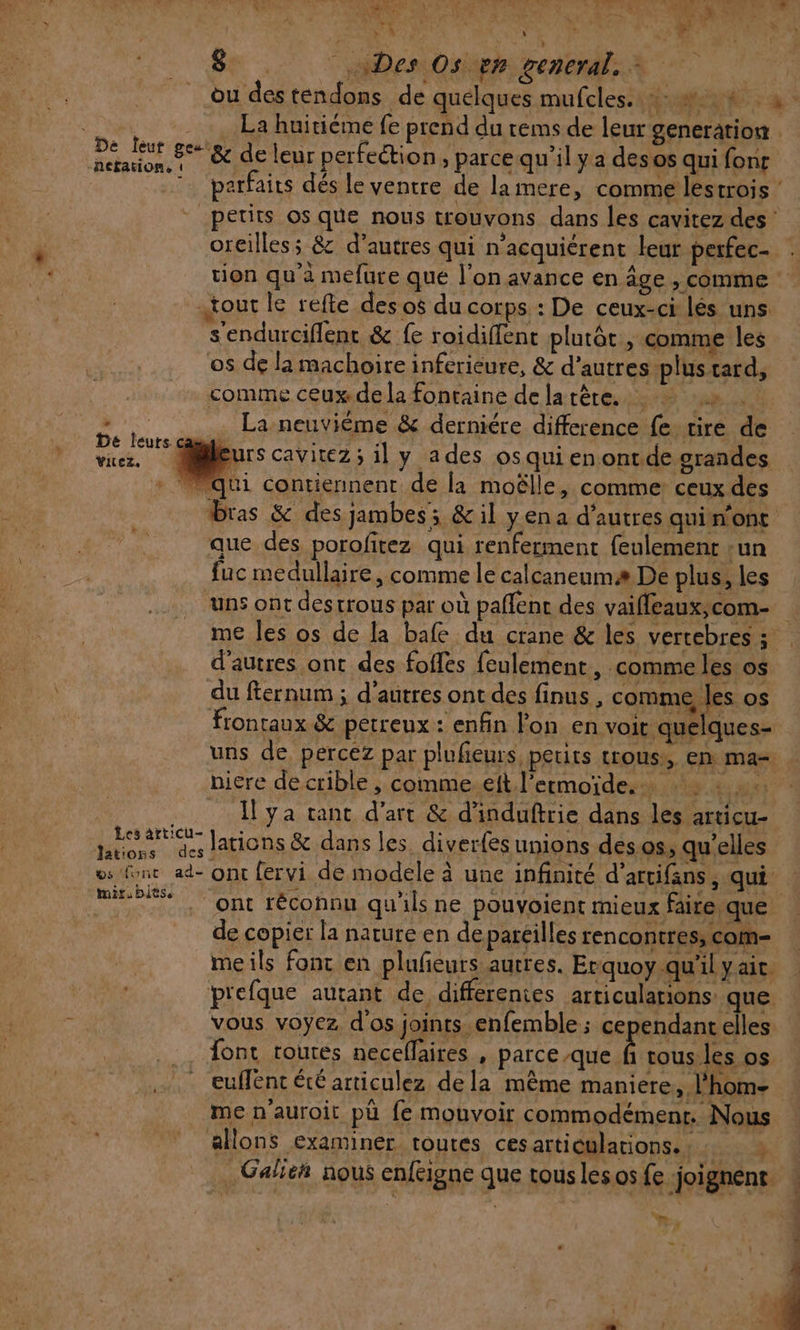 L + » «1 re Re a UN MELUN : ED SPP: ME ri ‘ \ + À DU: Y tn NA à 8. ADesOsigm reneral.X | du des tendons de quelques mufcles..:: #4 3. st La huitiéme fe prend du tems de leur generation rh 8% &amp; de leur perfection, parcequ'’il ya des os qui font parfaits dés le ventre de lamere, comme lestrois ‘ petits os que nous trouvons dans les cavitez des ‘ oreilless &amp; d’autres qui n'acquiérent leur perfec- tion qu'a mefure que l’on avance en age , comme tour le refte des o$ du corps : De ceux-ci lés uns s'endurciflent &amp; fe roidiflent plutôt, comme les os de la machoire inferieure, &amp; d’autres-plus tard, comme ceux.de la fontaine de la tête. :» . La neuvième &amp; derniére difference fe rire de urs cavitez; il y ades osquienontde grandes ” qui contiennent de la moëlle, comme: ceux des bras &amp; des jambes; &amp; il yen a d’autres quin'onc que des porofitez qui renferment feulement :un fuc medullaire, comme le calcaneumæ De plus, les ‘uns ont destrous par où pañlent des vaifleaux,com- | me les os de la bafe du crane &amp; les vertebres ; d’autres ont des foffes feulement, comme les os du fternum ; d’autres ont des finus , comme les os frontaux &amp; petreux : enfin lon en voit quelques= uns de percez par plufieurs petits trous, en ma= niere de crible , commeelt l’ermoïde. … : | [ya tant d'art &amp; d'induftrie dans les articu- PNA lations &amp; dans les diverfes unions des os, qu'elles os (ne ad- ont fervi de modele à une infinité d’artifans , qui m8 ont réconnu qu'ils ne pouvoient mieux faite que de copier la nature en depareilles rencontres, com meils font en plufeurs autres. Erquoy qu'il yait p'efque autant de differentes articulations que vous voyez d'os joints enfemble; cependant elles font toutes neceflaires , parce que fs tous les os euffent été articulez dela même maniere, l'hom- me n’auroit pä fe mouvoir commodémenr. Nous De leurs. Vitez, allons examiner toutes ces articulations. . ne a .Galieh nous enfeigne que tous les os fe joignent | Ë f