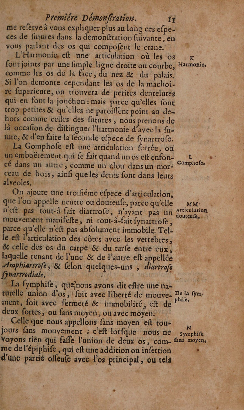 LL £. # &gt; Première Démonffration. ff »\ ' ces de futures dans la demonftration fuivante , en vous parlant des os qui compofent le crane. L'Harmonie, eft une articulation où les os font joints par une fimple ligne droite ou courbe, comme les os dé la face, du nez &amp; du palais. .Sil'on demonte cependant les os de la machoi- 1e fuperieure, on trouvera de petites dentelures qui en font la jonétion : mais parce qu’elles font tropapetites &amp; qu'elles ne paroïflenr point au de« L°'K Harmonie, là occafon de diftinguer l’harmonie d'avec la fu- ture, &amp; d'en faire la feconde efpece de fynartrofe. Es Gomphofe eft une articulation ferrée, où un émboërement qui fe faic quand un os eft enfon- cé dans un autre, comme un clow dansun mor- ceau de bois, ainfi queles dents font dans leurs alveoles. i 1 | _ On ajoute une troifiéme efpece d’articulation, que l’on appelle neutre ou douteufe, parce qu’elle neft pas tout-à-fait diartrofe, n'ayant pas un mouvement manifefte, ni cout-à-fait fynattrofe, parce qu'elle n'éft pas abfolument immobile. Tel- le eft l'articulation des côtes avec les vértebres, Gomphofe, MM Atticulation doureufe, “FER laquelle tenant de l’une &amp; de l’autre eft appellée Amphiartro[e; &amp; felon quelques-uns ; divrtrofé fjrartrodiale. TH | turelle union d’os , ! foit avec liberté de mouve- ment, foit avec fermeré &amp; immobilité, eft de deux fortes, où fans moyen, ou avec moyen: Celle que nous appellons fans moyen eft tou- jours fans mouvement ; c’eft lorfque nous ne Vayons rièn qui fafle l'union de deux os, com- me de l’épiphife , qui eft une addition ou infertion De la fym: phile. N Symphife fans MOYEN n