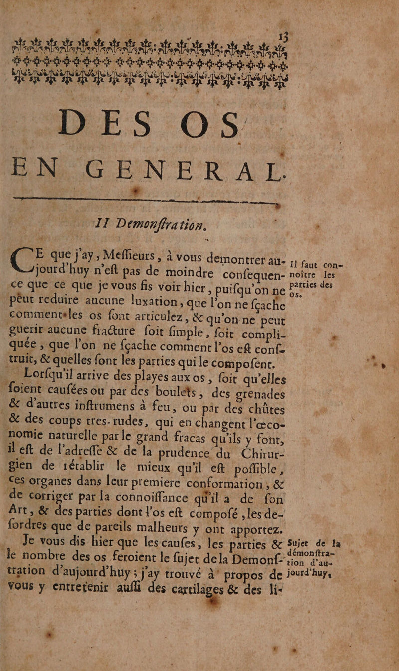 PARA ANA NIE AE APE ARE: far ae te: tente te nie td dde ed BR D NS EN GENERAL | * * TT Demon/ffra 110. P 2 G à A k L E F (el A &gt; Meffieurs 2 POUS démontrer AÙ- I] faut con VJjourd huy n’eft pas de moindre confequen- noître Jes ce que ce que je vous fis voir hier, puifqu’on ten Aa pêut reduire aucune luxation, que l’on ne {cache commenteles os font articulez, &amp; qu'on ne peut guerir aucune fracture foit fimple , foit compli- “ quée ; que l’on ne fçache comment l'os ef conf. $ truit, &amp; quelles font les parties qui le compofent. Li NN _ Lorfqu'il arrive des playes auxos, foit qu'elles foient caufées ou par des boulets, des grenades | &amp; d’autres inftrumens à feu, ou par des chütes &amp; des coups tres-rudes, qui en changent l'&amp;co- nomie naturelle parle grand fracas qu'ils y font, il eft de l’adreffe &amp; de la prudence du Chiur- gien de rétablir le mieux qu'il eft poffible, Ces organes dans leur p'emiere conformation ; &amp; de corriger par la connoïiffance quila de fon Art, &amp; des parties dont l'os eft compofé , les de- fordres que de pareils malheurs ÿ ont apportez. Je vous dis hier que les caufes, les parties &amp; Suiet de la le nombre des os feroient le fujec dela Demonf-iion d'au. tation d’aujourd’huy; j'ay trouvé à propos de jourd'huys Vous y entretenir aufli des ares &amp; des li- #