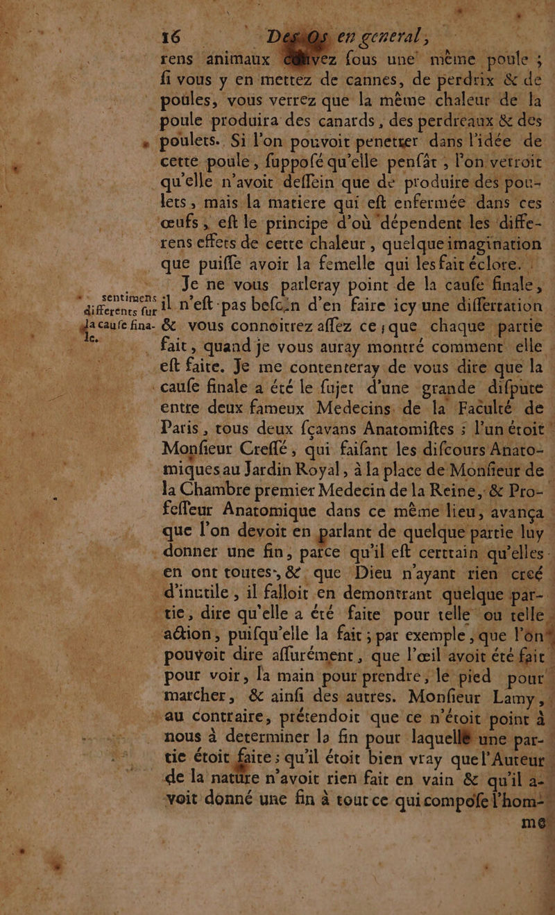 2 6: -Dagi@s, en general, L xens animaux € ez fous une mème poule ; poule produira des canards , des perdreaux &amp; des poulets. Si l’on pouvoit penetger dans l'idée de cette poule, fuppofé qu’elle penfät ; Fon vetroit qu'elle n’avoit deffein que de produire des pou- que puiffe avoir la femelle qui lesfairéclore. entre deux fameux Medecins. de la Faculté de Monfieur Creflé, qui faifant les difcours Anato- Le * miques au Jardin Royal, à la place de Monfeur de : la Chambre premier Medecin de la Reine, °&amp; Pro- fefleur Anatomique dans ce mème lieu, avança | que l’on devoit en parlant de quelque partie luy | donner une fin, païce qu'il eft certrain qu'elles … en ont toutes, &amp; que Dieu n'ayant rien creé | v «# . pouvoit dire aflurément, que l'œil avoit été faic pour voir, la main pour prendre, le pied pour au contraire, prétendoit que ce n’étoit point à. nous à determiner la fin pout laquellë une par-* 0 L4 . . . , . NT a NE tic étoit faire ; qu'il étoit bien vray quel’Aureur mes