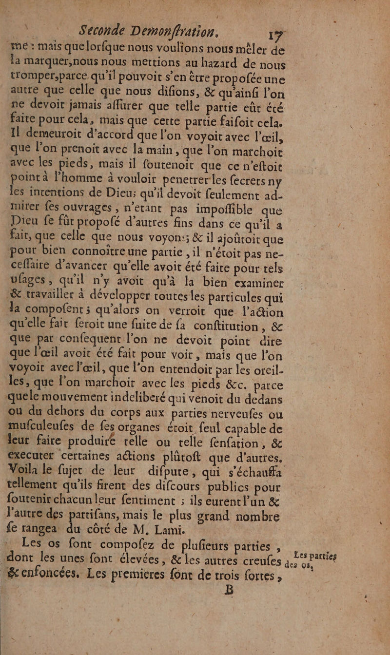 LU l Seconde Demonffration. 17 mé: mais que lorfque nous voulions nous mêler de la marquer,nous nous mettions au hazard de nous tromper,parce qu'il pouvoir s’en ètre propofée une autre que celle que nous difions, &amp; qu'ainf l’on ne devoit jamais affurer que telle partie eût été faite pour cela, mais que cette partie faifoit cela. Il demeuroit d'accord que l’on voyait avec l'œil, que lon prenoit avec la main , que l’on marchoiïe avec les pieds, mais il fourenoit que ce n’eftoir point à l'homme à vouloir penetrerles fecrers ny les incentions de Dieu; qu'il devoit feulement ad- riter fes ouvrages , n’etant pas impofñble que | Dieu fe für propofé d’autres fins dans ce (AU) 0 TE Ra fait, que celle que nous voyons; &amp; il ajoütoit que pour bien connoîtreune partie , il n’étoit pas ne- ceffaire d'avancer qu’elle avoit été faire pour tels ufages, qu'il n'y avoit qu'à la bien examiner &amp; travailler à développer toutes les particules qui la compofent ; qu’alors on verroit que l’aétion qu'elle fair feroit une fuite de fa conftitution, &amp; que par confequent l’on ne devoit point dire que l'œil avoit été fair pour voir, mais que l’on voyoic avec l'œil, que l’on entendoir par les oreil- les, que l’on marchoir avec les pieds &amp;c. parce quele mouvement indeliberé qui venoit du dedans où du dehors du corps aux parties nervenfes ou mufculeufes de fes organes étoit feul capable de eur faire produire telle ou telle fenfation, &amp; executer certaines actions plûtoft que d’autres, Voila le fujec de leur difpure, qui s'échaufa tellement qu'ils firent des difcours publics pour foutenir chacun leur fentiment ; ils eurent l’un &amp; J'autre des partifans, mais le plus grand nombre fe rangea A coté de M. Lami. Les os font compofez de plufieurs parties , dont les unes font élevées, &amp; les autres creufes 4. Senfoncées, Les premieres {ont de trois fortes, ES B Les parties