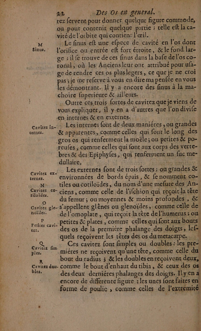 tez fervent pour donner. quelque figure commode, ou pour contenir quelque partie ; celle eff la ca- gs vité de l'orbite qui contient l'œil. : . M : Le finus eft une efpece de cavité en l'os dont Sinus.: l'orifice ou entrée eft fort étroite, &amp; le fond lar- ge sil fe trouve de ces finus dans la bafe del'os co- ronal, où les Anciensleut ont attribué pour ufa- ge derendre ces os pluslegers, ce que je ne croi as je me referve à vous en dire ma penfée envous . fe démontrant. M y.a encore des finus à la ma- choire fuperieure &amp;.aillenirs. A ne ER . Outre cestrois fortes de cavitez que je viens de vous.expliquer , il y-en a d’autres que l'on divife en internes &amp; en externes. RD alle cavitez in. Lesinternés font de deux-maniéres , ou grandes ternes. -&amp;t apparentes, comme celles qui font le long des gros os qui renferment la moële ; ou petites &amp; po- reufes ; comme celles qui font aux corps des verte- bres &amp; des Epiphyfes, qui renfermentun.fuc me- düllaire, ‘ DE Me Caviter x Lésexternes font de trois fortes ; où grandes &amp; ternes. environnées de bords épais, &amp; fe nomment co- w tilesoucoriloides, du nomd’une mefure des An- caviez 0 ciens , comme celle de l'ifchion qui recoit.la tête: du femur ; ou moyennes &amp; moins profondes, &amp; Cavitez gle- s'appellent glènes ou glenoïdes, comme celle de noïdes. .del’omoplate, quirecçoit larère del'humeruss ous peu 2: : ABSUTRS EC plates , comme celles qui font aux bouts, vez. des os de la premiére phalange des doigts, lefs, ‘quels reçoivent les têtes des os dumetacarpe. , : « RE Ces cavitez font fimples ou doubles :les pre ples. : -micres ne reçoivent qu'une tête, COMME celle du bout du radius 3 &amp;les doublesen reçoivent deux, Cavitez dou. comme le bout d’enhaut dutibia, &amp; ceux dés os bles, des deux derniéres phalanges des doigts. Ilyen a encore de differente figure : les unes {ont faites en forme de poulie , comme celles de l'extrémité,