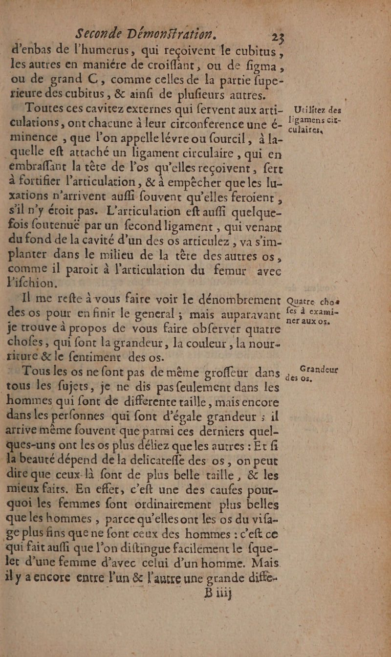 1 | Seconde Démonsfration. 23 d’enbas de l’humerus, qui reçoivent le cubitus , les autres en maniére de croiflant, ou de figma , ou de grand C, comme celles de la partie fupe- rieure des cubitus , &amp; ainf de plufieurs autres. ‘Toutes ces cavitez externes qui fervent aux arti- culations , ont chacune à leur circonference une é- minence , que l’on appelle lévre ou fourcil, à la- quelle eft attaché un ligament circulaire , qui en embraffant la rère de l'os qu'elles reçoivent, fert à fortifier larticulation , &amp; à empècher que les lu- xations n'arrivent aufhi fouvent qu’elles feroienr , s'iln'y étoit pas. L’articulation eft auffi quelque- fois foutenuë par un fecond ligament , qui venant du fond de la cavité d’un des os articulez , va s'im- planter dans le milieu de la tête des autres os, comme il paroit à l'articulation du femur avec Fifchion. | Il me refte à vous faire voir le dénombrement des os pour en finir le general ; mais auparavant je trouve à propos de vous faire obférver quatre chofes ; qui font la grandeur, la couleur , la nour- rure &amp; le fentiment des os. » Fous les os ne font pas de même groffeur dans tous les fujets, je ne dis pas feulement dans les hommes qui font de differente taille, mais encore dansles perfonnes qui font d’égale grandeur ; il arrive mème fouvent que parmi ces derniers quel- ques-uns ont les os plus déliez que les autres : Et fi Habeauté dépend de la delicatefle des os, on peut dire que ceux-là fonc de plus belle taille, &amp; les mieux faits. En effet, c’eft une des caufes pour- quoi les femmes font ordinairement plus belles que les hommes , parce qu’elles ont les os du vifa- Utilitez des ligamens cit- culaires. Quatre. chos fes à cxami- ner aux 05. Grandeur des 05. qui fait auf que l’on diftingue facilément le fque- ily encore entre l’un &amp; l’autre une grande diffe- ANS Tes