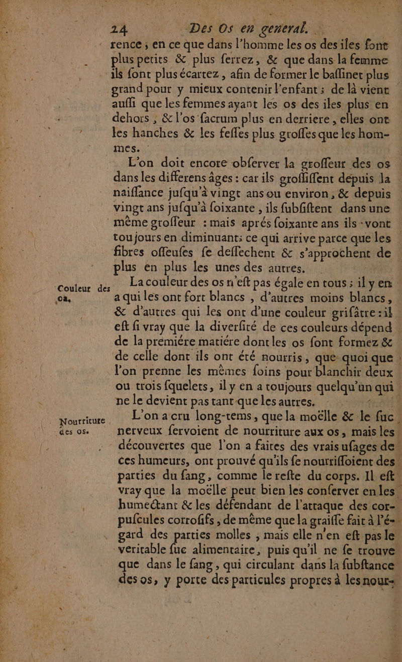 PR NE ET TS à ae A - ir te EN nm 24 Des Os en general. : à ” rence; en ce que dans l’homme les os des iles fone __ plusperics &amp; plus ferrez, &amp; que dans la femme . als font plusécartez, afin de former le bafinec plus E grand pour y mieux contenir l'enfant : de là vienc aufli que les femmes ayant les os des iles plus en dehors , &amp; l'os facrum plus en derriere , elles ont les hanches &amp; les fefles plus groffes que les hom- “nes = L'on doit encore obferver la groffeur des os dans les differens âges : car ils orofliffent depuis la : naiflance jufqu'à vingt ans ou environ, &amp; depuis vingt ans jufqu'à foixante , ils fubfiftent dansune même groffeur : mais aprés {oixante ans ils -vont tou jours en diminuant: ce qui arrive parce que les fibres offeufes fe deffechenr &amp; s’approchent de plus en plus les unes des autres. couleur ds Lacouleur des os n'eft pas égale en tous: ilyen ca, a qui les ont fort blancs , d’autres moins blancs, &amp; d’autres qui les ont d’une couleur grifätre :il ef fi vray que la diverfité de ces couleurs dépend » de la premiére matiére dontles os font formez &amp; de celle dont ils ont été nourris, que: quoi que : l’on prenne les mêmes foins pour blanchir deux ou trois fquelets, il y en a toujours quelqu'un qui ne le devient pas tant que les autres. CALE | nourriture, L'on a cru long-rems, quela moëlle &amp; le fuc : des 084 nerveux fervoient de nourriture aux os, mais les! découvertes que l'on a faires des vraisufages dew ces humeurs, ont prouvé qu'ils fe nourrifloient des“ parties du fang, comme lerefte du corps. Il eft” vray que la moëlle peut bien les conferver en les. humeétant &amp; les défendant de l'attaque des cor- pufcules corrofifs ; de même que la graiffe fair à l’é-” gard des pag molles ; mais elle n'en eft pasle veritable le fuc alimentaire, puis qu'il ne fe trouve. que dans le fang , qui circulant dans la fubftance” desos, y porte des particules propres à les nour=