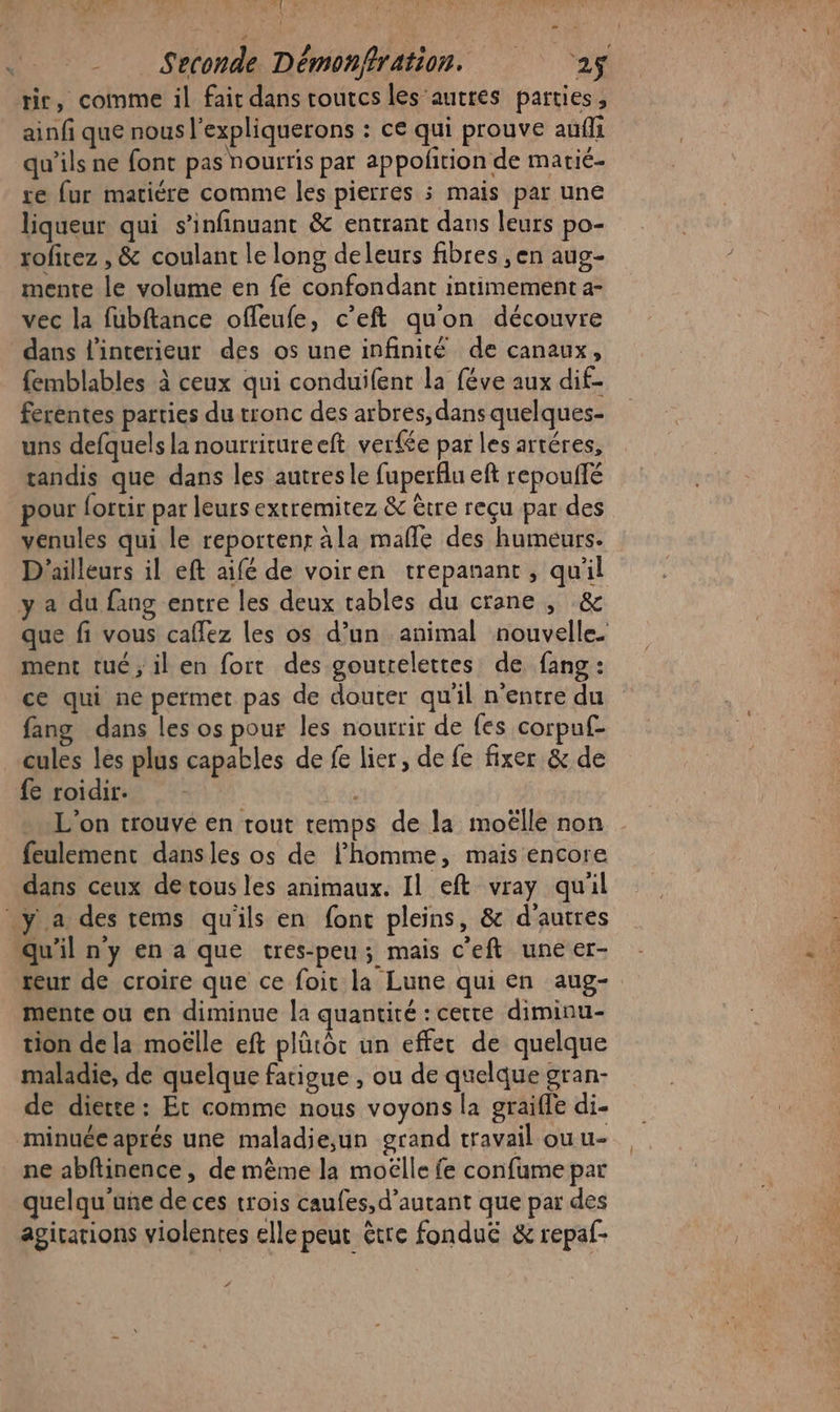 LE 7 LT: -_ Seconde Démonfration. 25 rie, comme il fait dans tourcs les autres parties, ainfi que nous l’expliquerons : ce qui prouve aufli qu’ils ne font pas nourris par appofition de matié- re fur matiére comme les pierres 5 mais par une liqueur qui s’'infinuant &amp; entrant dans leurs po- rofitez , &amp; coulant le long deleurs fibres , en aug- mente le volume en fe confondant intimement a- vec la fubftance offeufe, c’eft qu'on découvre dans l'interieur des os une infinité de canaux, femblables à ceux qui conduifent la féve aux dif- ferentes parties du tronc des arbres, dans quelques- uns defquels la nourritureeft ver£e par les artéres, tandis que dans les autres le fuperflu eft repouifé pour lortir par leurs extremitez &amp; être reçu par des venules qui le reportenr ala mañle des humeurs. D'ailleurs il eft aifé de voiren trepanant, qu'il y a du fang entre les deux tables du crane , &amp; que fi vous caflez les os d’un animal nouvelle. ment tué ; il en fort des goutrelettes de fang : ce qui ne permet pas de douter qu'il n'entre du fang dans les os pour les nourrir de fes corpuf- cules les plus capables de fe lier, de fe fixer &amp; de fe roidir. : L'on trouve en rout temps de la moëlle non feulement dansles os de l’homme, mais encore dans ceux detous les animaux. Il eft vray qu'il _y a des rems qu'ils en font pleins, &amp; d'autres qu'il ny en a que tres-peu; mais c'eft une er- teur de croire que ce foit la Lune qui en aug- mente ou en diminue la quantité :cette diminu- tion dela moëlle eft plürôc un effet de quelque maladie, de quelque fatigue , ou de quelque gran- de diette : Et comme nous voyons la graiffe di- minuée aprés une maladie;un grand travail ou u- ne abfinence, de même la moëlle fe confume par quelqu'une de ces trois caufes, d'autant que par des agirations violentes elle peut être fondu &amp; repaf-