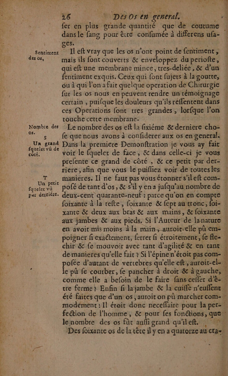 En. HE Fee # 1 Sentiment des os, 26 DésOsen general | fer en plus grande quantiré que dé coutume dans le fang pour êré confumée à differens ufa- 1) ÈS Il eft vray que les os n’ont point de fenriment, mais ils font couverts &amp; enveloppez du periofte, Nombte des OS. S . Un grand fquelet vü de cote. ; % Un petit fqueler vû par derricre. fentiment exquis. Ceux qui font fujers à la goutte, fur les os nous en peuvent rendre un témoignage certain ; puifque les douleurs qu’ils réffentent dans ces Operations font tres grandes, lorfque l’on touche cette membrane. Le nombre des os eft la fixiéme &amp; derniere cho- fe que nous avons à confiderer aux os en general. voir le fquelet de face, &amp; dans celle-ci je vous prefente ce grand de côté , &amp; ce petit par der- riere , afin que vous le puifliez voir de toutesies manieres. Il ne faut pas vous étonner s’ileft com- pofé de tant d'os, &amp; s’il y ena jufqu’au nombre de deux-cent quarante-neuf : parce qu'on en compte foixante à la refte, foixante &amp; fepr au tronc, foi- xante &amp; deux aux bras &amp; aux mains, &amp; foixante aux jambes &amp; aux pieds. Si l’Auteur de lanarure en avoit mis moins à la main, auroit-elle pù eme chir &amp; {e mouvoir avec tant d'agilité &amp; en tant Ge