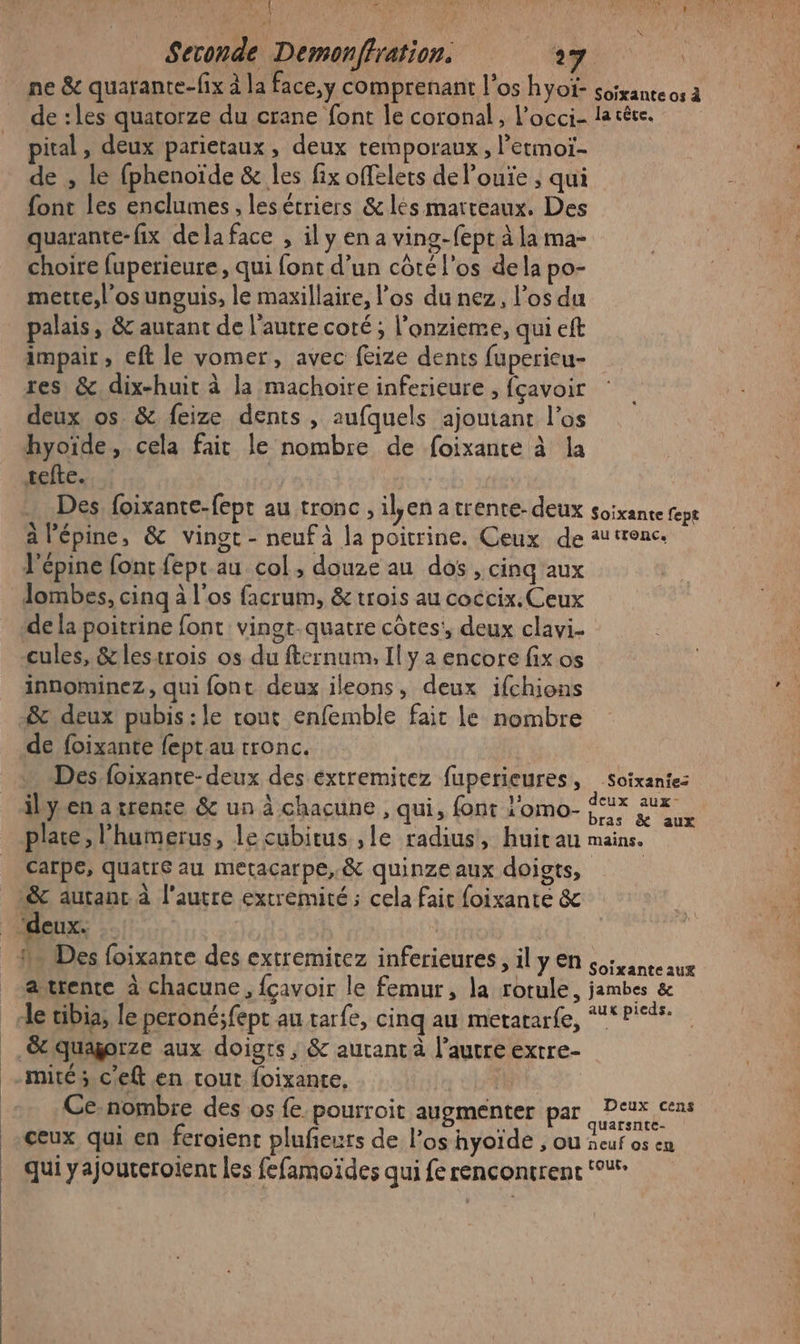 #' f Dé AUDE « LE ru Woo : | Seconde Demonffration. 0 PEN ne &amp; quarante-fix à la face,y comprenant l'os hyoï- soixante os à de :les quatorze du crane font le coronal, l’occi- la cêce. pital, deux parietaux, deux remporaux, letmoï- de , le fphenoïde &amp; les fix offelets de l’ouïe , qui font les enclumes, lesétriers &amp; lés marteaux, Des quarante-fix dela face , il y en a ving-fept à la ma- choire fuperieure, qui font d’un côté l'os dela po- mette,l’osunguis, le maxillaire, l'os du nez, los du palais, &amp; autant de l'autre coté ; l’onzieme, qui eft impair, eft le vomer, avec fize dents fupericu- res &amp; dix-huit à la machoire inferieure , fçavoir deux os &amp; feize dents , aufquels ajoutant l’os hyoïde, cela fair le nombre de foixante à la sefte. Des foixante-fept au tronc, il,en a trente- deux soixante fepe à l'épine, &amp; vingt - neuf à la poitrine. Ceux de au tronc. l’épine font feptau col, douze au dos , cing'aux Jombes, cinq à l'os facrum, &amp; trois au coccix. Ceux de la poitrine font vingt-quatre côtes:, deux clavi- cules, &amp; lestrois os du fternum, Il y a encore fix os innominez, qui font deux ileons, deux ifchions de foixante fept au tronc. Des, foixante-deux des extremitez fuperieures, soixante: il yen a rente &amp; un à chacune , qui, font l'omo- x BE place, l’humerus, le cubitus ,le radius, huitau mains. carpe, quatre au metacarpe,.&amp; quinze aux doigts, avrente à chacune, fçavoir le femur, la rotule, jambes &amp; aux pieds. &amp; quagorze aux doigts, &amp; autant à l’autre extre- mité ; c'eft en tout foixante, Ce-nombre des os fe pourroit augmenter par RENTE ceux qui en feroient pluñeurs de l’os hyoïde , ou Seat oh qui yajouteroient les fefamoïdes qui fe rencontrent ‘°