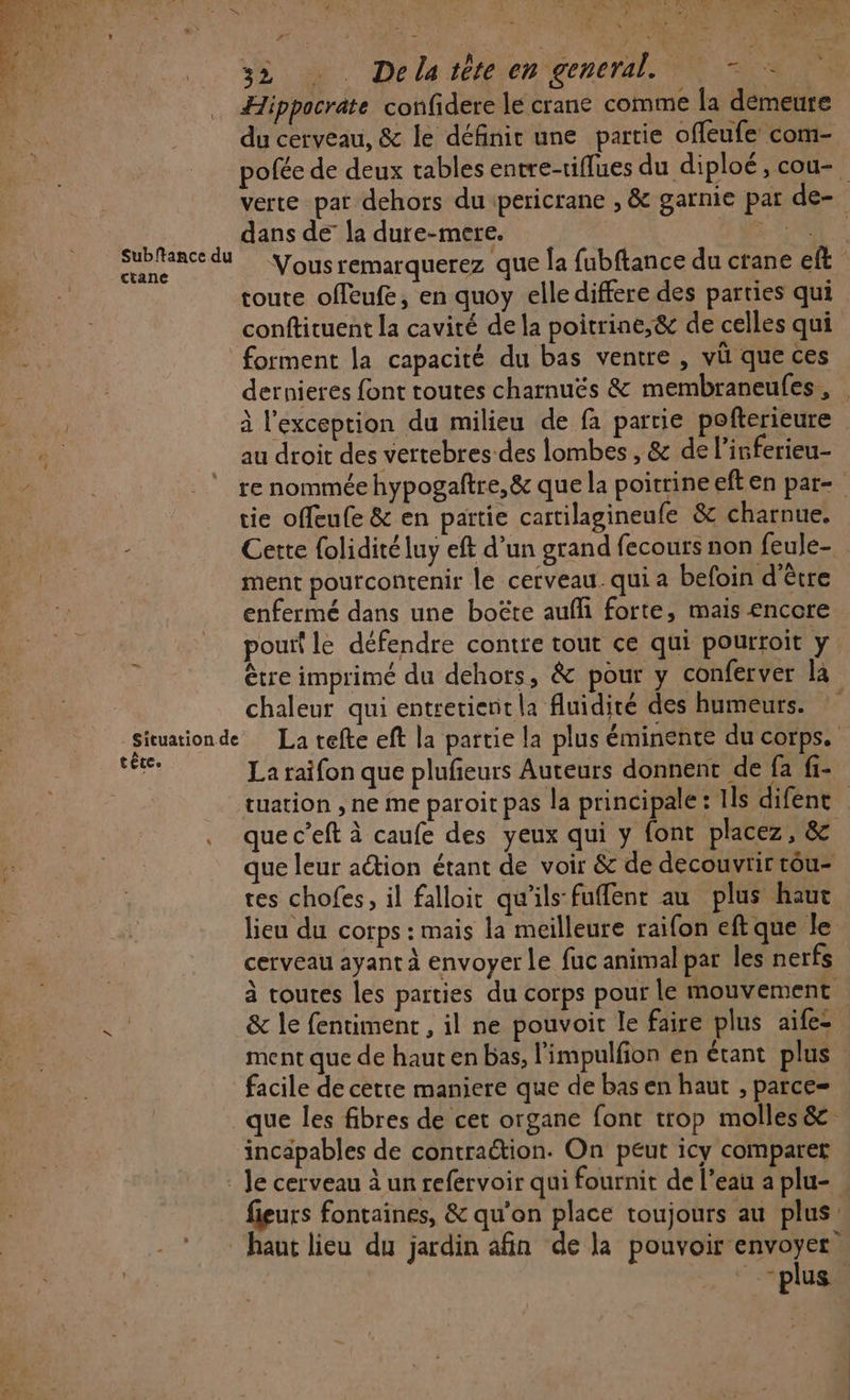 A Rn. | « Les. ARE EN rer a N À $ ; j ; Mr are 2 é ; , Pr .: 27 ‘à 32 æ Delatéte en general. N = &gt; ‘+ Hippocrate confidere lé crane comme la démeure du cerveau, &amp; le définit une partie offeufe com- , à : / pofée de deux tables entre-tiflues du diploé, cou-. verte pat dehors dupericrane , &amp; garnie par de- dans de la dure-mere. UE Sr de Vous remarquerez que Îa fubftance du ctane eft toute offeufe, en quoy elle differe des parties qui | conftituent la cavité de la poitrine,&amp; de celles qui forment la capacité du bas ventre , vi que ces IN re dernieres font toutes charnuës &amp; membraneufes , e à l'exception du milieu de fa partie pofterieure Lo au droit des vertebres-des lombes , &amp; de l’isferieu- : APR renommée hypogaftre,&amp; que la poitrineeften par- | tie offeufe &amp; en partie cartilagineufe &amp; charnue. - Cette {olidité luy eft d’un grand fecours non feule- ment pourcontenir le cerveau. qui a befoin d'être enfermé dans une boëte aufli forte, mais encore pouf le défendre contre tout ce qui pourroit y être imprimé du dehors, &amp; pour y conferver la chaleur qui entretient la fluidité des humeurs. Situationde La tefte eft la partie la plus éminente du corps. RAT La raifon que plufeurs Auteurs donnent de fa fi- tuation , ne me paroit pas la principale: Ils difent | que c’eft à caufe des yeux qui y font placez, &amp; À que leur action étant de voir &amp; de decouvrir tôu- res chofes, il falloir qu'ils fuffent au plus haut lieu du corps : mais la meilleure raifon eft que le cerveau ayant à envoyer le fuc animal par les nerfs à toutes les parties du corps pour le mouvement V4 &amp; le fentiment , il ne pouvoit le faire plus aife- ment que de haut en bas, l'impulfion en étant plus facile de cetre maniere que de bas en haut , parce= que les fibres de cet organe font trop molles &amp; incapables de contraction. On peut icy comparer Je cerveau à un refervoir qui fournit de l’eau a plu- | fieurs fontaines, &amp; qu’on place toujours au plus: haut lieu du jardin afin de la pouvoir envoyer “plus. * Subftance du tctane