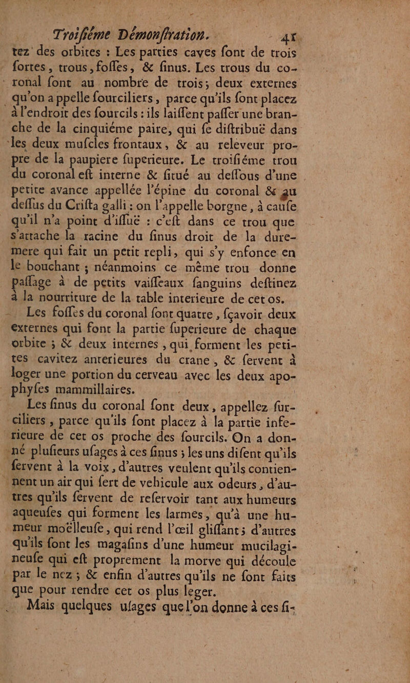 tez des orbites : Les parties caves font de trois fortes, trous, fofles, &amp; finus. Les trous du co- - roñal font au nombre de trois; deux externes qu'on a ppelle fourciliers, parce qu’ils font placez _ A l'endroit des fourcils : ils laiffent pafler une bran- che de la cinquième paire, qui fe diftribuë dans les deux mufcles frontaux, &amp; au releveur pro- pre de la paupiere fuperieure. Le troifiéme trou du coronal eft interne &amp; fitué au deffous d’une petite avance appellée l’épine du coronal &amp; gu deflus du Crifta galli : on l'appelle borgne, à caufe quil n'a point d'iffuë : c’eft dans ce trou que S'artache la racine du finus droit de la dure- mere qui fait un petit repli, qui s’y enfonce en le bouchant ; néanmoins ce mème trou donne paflage à de petits vaiffleaux fanguins deftinez à la nourriture de la table interieure de cet os. - Les foffés du coronal font quatre , fcavoir deux externes qui font la partie fuperieure de chaque orbite ; &amp; deux internes , qui forment les peti- tes cavitez antérieures du crane, &amp; fervent à loger une portion du cerveau avec les deux apo- phyfes mammillaires. ÿ Les finus du coronal font deux, appellez fur- ciliers , parce qu'ils font placez à la partie infe- _rieure de cet os proche des fourcils. On à don- né -plufieurs ufages à ces finus ; les uns difent qu'ils fervent à la voix, d’autres veulent qu'ils contien- * nent un air qui {ert de vehicule aux odeurs, d’au- tres qu'ils fervent de refervoir tant aux humeurs aqueufes qui forment les larmes, qu'à une hu- meur moélleufe, qui rend l'œil oliffant; d’autres qu'ils font les magafins d’une humeur mucilagi- neufe qui eft proprement la morve qui découle . par le nez; &amp; enfin d’autres qu'ils ne font faits que pour rendre cet os plus leger. | . Mais quelques ufages que l’on donne à ces fi: