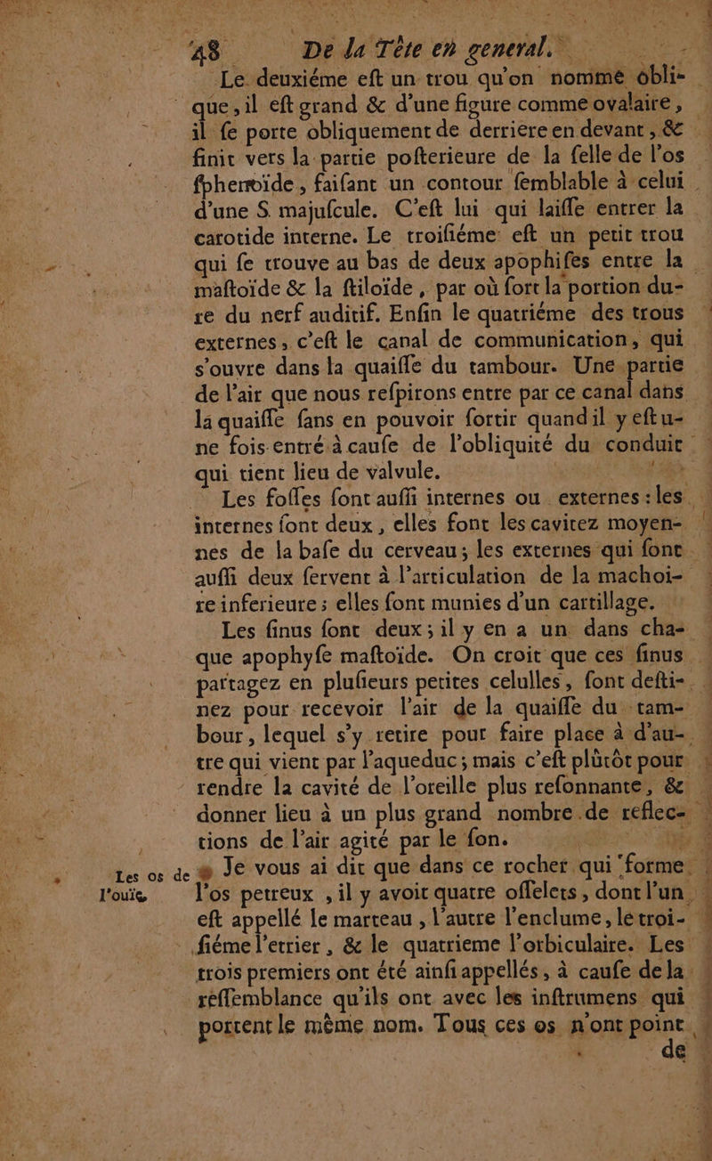 Le deuxiéme eft un trou qu'on nomme obli- “que, il éftgrand &amp; d’une figure commeovalaire, | il fe porte obliquement de derriereen devant, &amp; finic vers la partie pofterieure de la felle de l'os fbhemvide, faifant un contour fémblable à-celui = d'une S majufcule. C'eft lui qui laiffe entrer la carotide interne. Le troifiéme eft un petit trou qui fe wrouve au bas de deux spophifes entre la maftoïde &amp; la ftiloïde , par où fort la portion du- re du nerf auditif. Enfin le quatriéme destrous | externes, c’eft le canal de communication, qui s'ouvre dans la quaifle du tambour. Une.partie _ de l'air que nous refpirons entre par ce canal dans li quaiffe fans en pouvoir fortir quandil yeftu- ne fois entré à caufe de l’obliquité du conduit | qui tient lieu de valvule, | Les folles font auffi internes ou externes:les. internes font deux, elles font les cavitez moyen- nes de la bafe du cerveau; les externes qui font : auffi deux fervent à l'articulation de la machoi- re inferieure ; elles font munies d’un cartilage. Les finus font deux; il y en a un dans cha- que apophyfe maftoïde. On croit que ces finus partagez en plulieurs petites celulles, font defti-. nez pour recevoir l'air de la quaiffe du tam- | bour , lequel s’y retire pour faire place à d'au- tre qui vient par l’aqueduc ; mais c’eft plürôt pour. &amp; rendre la cavité de l'oreille plus refonnante, &amp; donner lieu à un plus grand nombre .de reflec- tions de l’air agité par le fon. Br R a © Je vous ai dit que dans ce rocher qui forme. MY : s os è l'oe l'os petreux , il y avoit quatre offelets, dontl’un eft appellé Le marteau , l'autre l'enclume, létroi- - fiéme l’etrier, &amp; le quatrieme l’orbiculaire. Les: trois premiers ont été ainfiappellés, à caufe dela. réflemblance qu'ils ont avec les inftrumens qui ] . porrentle mème nom. Tous ces os n'ont point à À de \ LS I 12 a. D 4 PTS ART TP LA