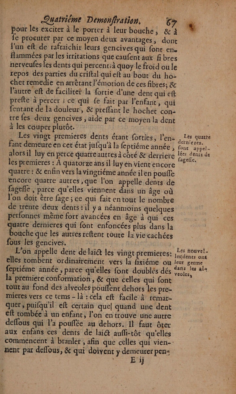 pour les exciter à le porter à leur bouche, &amp;'2 fe procurer par ce moyen deux avantages, dont l'un eft de rafraichir leurs gencives qui font en. Hammées par les irritations que caufent aux fibres nerveufes les dents qui percent;à quoy le froid ou le repos dés parties du criftal qui eft au bout du ho- cher remedie en arrètant l'émotion de ces fibres; &amp; l’autre eft de facilicet la ortie d’une dent qui ef prefte à percer ; ce qui fe fait par l'enfant, qui fentant de la douleur, &amp; preffant lé hochet con- tre fes deux gencives ; aide par ce moyen la dent a les couper plutôt. sis Les vingt premieres dents étant (orties, l'en: | fant demeure en cet état jufqu'à la feptiéme année , alors il luy en perce quatre autres à côté &amp; derriere les premieres : À quatorze ans il luy en vient encore quatre : &amp; enfin vers la vingtiéme année ilen poule Encore quatre autres ;que l’on appelle dents de _ fageñle , parce qu’elles viennent dans un âge où l'on doit être fage ; ce qui fait en tout lé nombre dé trente deux dents:il ya néanmoins quelques perfonnes mème fort avancées en âge à qui ces ‘quatre dernieres qui font enfoncées plus dans la bouche que les autres reftenc toute la vie cachées ous les gencives. Qi RÉTITO L'on appelle dent délai@ les vingt premieres: elles tombent ordinairement vers la firiéme ou feptiéme année , parce qu'elles font doublés dés la premiere conformation, &amp; que celles qui font tour au fond des alveoles pouflent dehors les prez mieres vers ce tems - là : cela eft facile À remar- quer; puifqu'il eft certain que} quand une dent eft tombée à un enfant, l’on en trouve une autre deffous qui l’a pouffée au dehors. Il faut ôter aux enfans ces dents de lai@ aufli-tôt qu’elles Les quatte derniéres. fonc appel- lées dénts de fagelie, Lés nouvel. lesidents on€ leur germe veoless nent par déflous, &amp; qui doivent y demeurer pen«