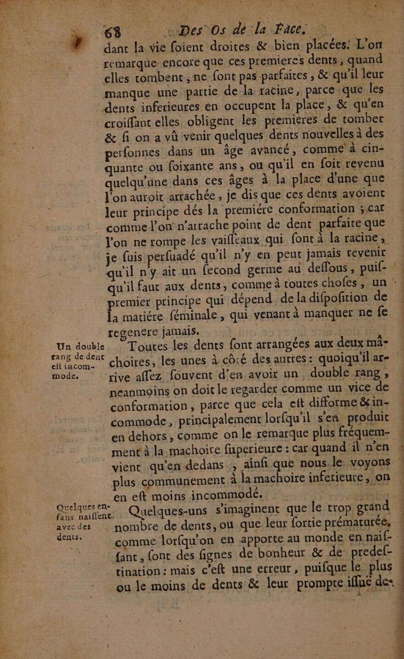 ec 4 A LL ET LATE dr LR NA dE C2 à TV ARE Le CAPES \ : D at | neo ile fine elles combent,ne font pas parfaites , &amp; qu'il leur manque une partie dela racine, parce que les croiffant elles obligent les premieres de tomber &amp; fi on a vû venir quelques dents nouvelles à des perfonnes dans un âge avancé, Comme à cin= quelqu'ane dans ces âges à la place d'une que . l'on auroir artachée, je dis que ces dents avoient leur principe dés la premiére conformation ; caf comme l’on n’arrache point de dent parfaire que je fuis perfuadé qu'il n’y en peut jamais revenir qu'il n'y ait un fecond germe au deffous , puif- premier principe qui dépend. de la difpoñtion de la matiére féminale, qui venant à manquer ne fe regencre jamais. | À 8 fit Un double Toutes les dents font arrangées aux deux mä- rang de dent elt iacom- mode. ‘rive affez fouvent d'en avoir un double rang, neanmoins on doit le regarder comme un vice de conformation, parce que cela eft difforme &amp;in- commode, principalement lorfqu'il s'en produit ment à la machoire fuperieure : car quand il n’en vient qu’en dedans ;, ainfi que nous le: voyons plus communement à. la machoire inferieure , on en eft moins incommodé. ; fans naiflent. ; ë RES Ee” avecdes nombre de dents, ou que leur fortie prématurée, tination: mais c’eft une erreur, puifquele plus ie pen EE