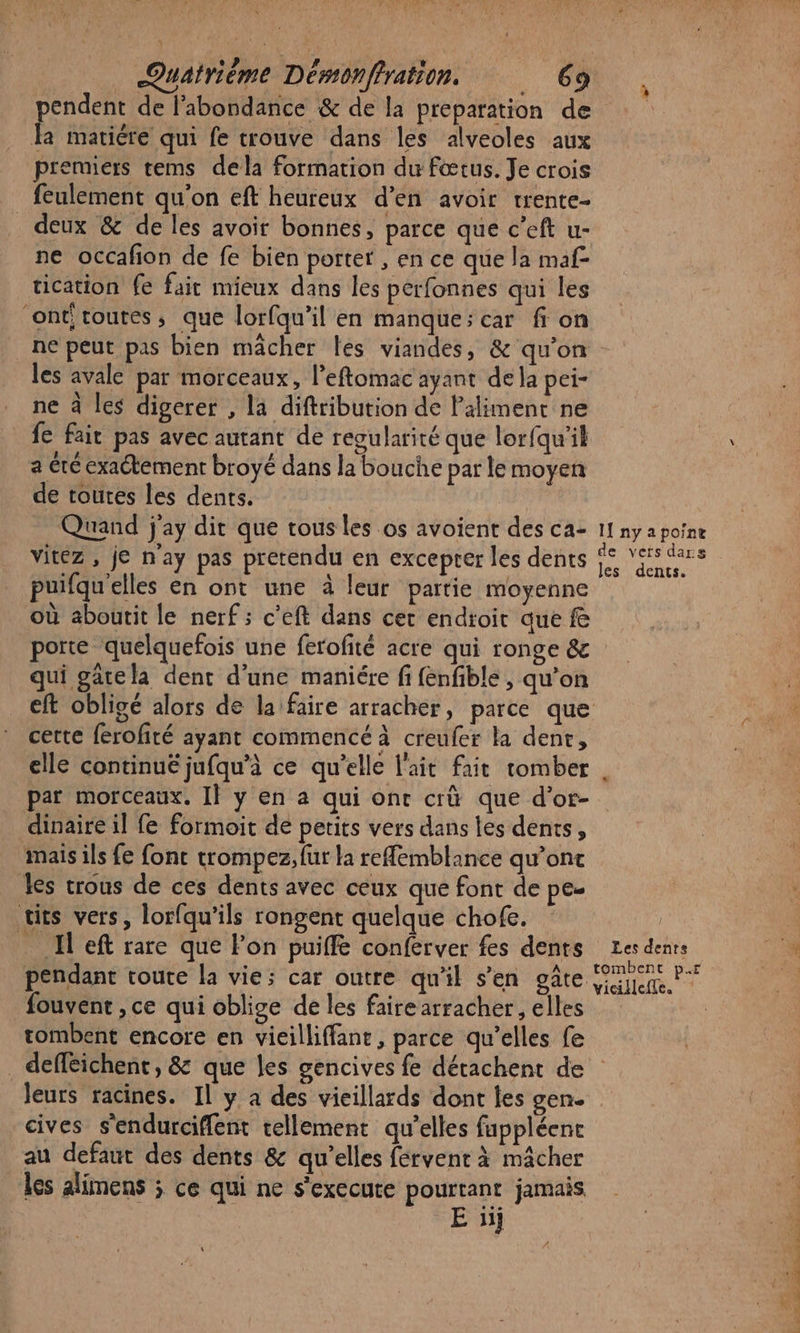 endent de l'abondance &amp; de la preparation de Ê matiére qui fe trouve dans les alveoles aux premiers tems dela formation du fœtus. Je crois feulement qu'on eft heureux d’en avoir rrente- deux &amp; de les avoir bonnes, parce que c'’eft u- ne occafon de fe bien porter , en ce que la maf- tication fe fait mieux dans les perfonnes qui les ‘onti toutes, que lorfqu'il en manque; car fi on les avale par morceaux, l’eftomac ayant de la pei- ne à les digerer , la diftribution de Paliment ne fe fait pas avec autant de reoularité que lorfqu'il a té exactement broyé dans la bouche par le moyen de toutes les dents. | Quand j'ay dir que tous les os avoient des ca- vitez , je n'ay pas prerendu en exceprer les dents puifqu'elles en ont une à leur partie moyenne où aboutit le nerf ; c’eft dans cer endroit que f porte quelquefois une ferofité acre qui ronge &amp; qui gatela dent d'une maniére fi fenfible , qu’on eft obligé alors de la faire arracher, parce que cette ferofité ayant commencé à creufer la den, elle continué jufqu’à ce qu’elle l'ait fait tomber par morceaux. Il y en a qui ont crû que d'or- dinaire il fe formoit de petits vers dans les dents, mais ils fe font trompez, fur la reffemblance qu’ont les trous de ces dents avec ceux que font de pe- tits vers, lorfqu’ils rongent quelque chofe. _ Il eft rare que Pon puiffé conferver fes dents pendant coute la vie; car outre qu'il s’en gâte fouvent ,ce qui oblige de les fairearracher, elles tombent encore en vieilliffant, parce qu’elles fe If ny a poine de vers dars les dents. L Les dents tombent pr vicilefte. cives s'endurciffent tellement qu’elles fappléenc au defaut des dents &amp; qu’elles fervent à mâcher les alimens ; ce qui ne s'execure pourtant jamais Ei Luce, ti ds Eee