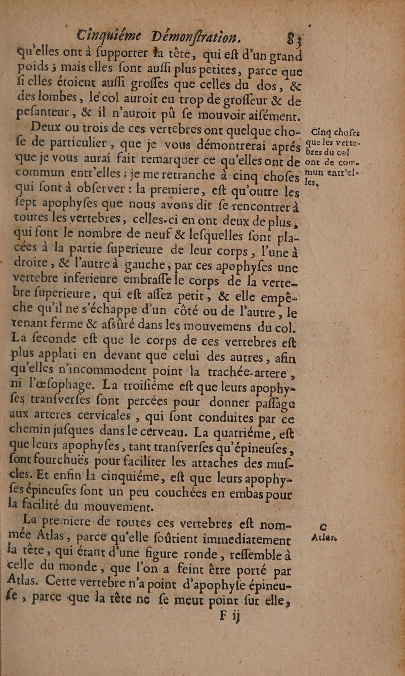 Qu'elles ont à fupporter da tête, qui eft d'un grand poids ; mais elles fonc auff plus petites, parce que fi elles étoient auffi groffes que celles du dos, &amp; des lombes , le‘col auroit eu trop de grofleur &amp; de ‘pefanteur, &amp; il n’auroit pü fe mouvoir aifémenr. fe de particulier , que je vous démontrerai aprés que je vous aurai fait remarquer ce qu’elles ont de commun entr'elles ; je me retranche à ‘cinq chofes fept apophyfes que nous avons dit fe rencontrer à qui font le nombre de neuf &amp; lefquelles font pla- cées à la partie fuperieure de leur corps , l’une à droire , &amp; l’autreà gauche; par ces apephyfes une vertebre inferieure embraffe le corps de la verte che qu'il ne s'échappe d’un côté ou de l’autre , le tenant ferme &amp; afsûré dans les mouvemens du col. La feconde eft que le corps de ces vertebres eft plus applati en devant que celui des autres, afin qu'elles n'incommodent point la trachée-artere , ni l'œfophage. La troifiéme eft que leurs apophy= {es tranfverfes font percées pour donner paflige aux arteres cervicales , qui font conduites par ce Cinq chofeë que les verte- bres du col ont de com. mun éntr'els= que leurs apophylfes, tant tranfverfes qu'épineufes, fontfourchuës pour faciliter les attaches des muf- cles. Et enfin la cinquiéme, eft que leurs apophy: fesépineufes font un peu couchées en embas pour la facilité du mouvement. ji) = La premiere de routes ces vertebres eft nom _mée Atlas, parce qu'elle foûtient immediatement da tête, qui étant d’une figure ronde , reffemble à celle du monde, que l’on à feint être porté par Atlas. Cette vertébre n’a point d’apophyfe épineu- fe ; parce que la tête ne fe meut point fur elle, Fi] e Atlas, f MEET sa ls de es … !, A