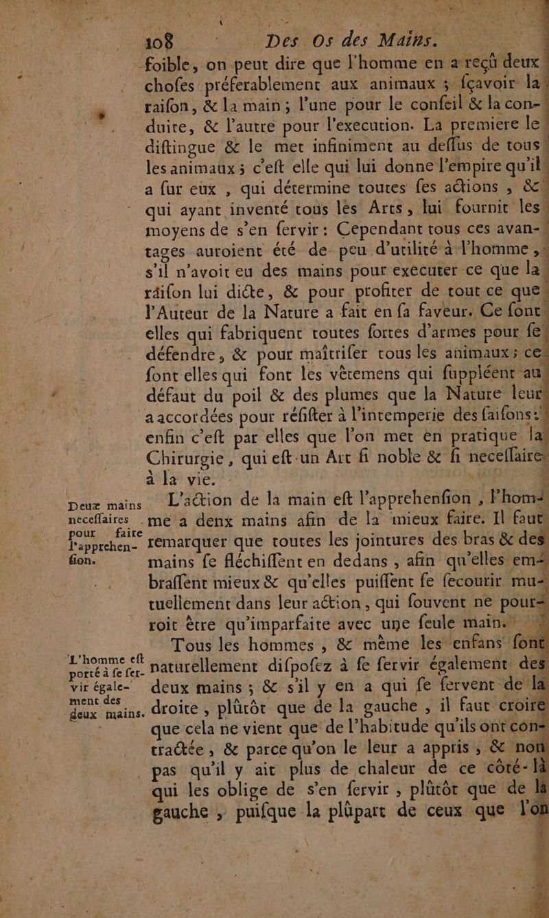 LRU 2 t: L À | , - N * ftlr, 72 PR PS Tes is CRE SC ORMEN Le Au ; LR UMP AP PAI \ CET 50 A ( 108 S Dés Os! des MAIRE NE :foible, on peut dire que l'homme en a recü deux! chofes préferablement aux animaux 5 fçavoir la “raifon, &amp; la main; l’une pour le confeil &amp; la con- duire, &amp; l’autre pour l'execution. La premiere le! diftingue &amp; le met infiniment au deffus de tous à les animaux ; c'eft elle qui lui donne l'empire qu'ils a fur eux , qui détermine toutes fes actions , sc qui ayant inventé cous les Arcs, lui fournit les. moyens de s’en fervir: Cependant tous ces avan-# tages auroient été de peu d'utilité à l’homme ,s s’il n’avoit eu des mains pour executer ce que la ( téifon lui dicte, &amp; pour profiter de cour ce que. l'Auteur de la Nature a fait en fa faveur. Ce fonc elles qui fabriquent toutes fortes d'armes pour fe défendre, &amp; pour maïtrifer vous les animaux; ce! font elles qui font les vètemens qui fuppléenr au: * défaut du poil &amp; des plumes que la Narure leu © aaccordées pour réfifter à l'intemperie des faifonst enfin c’eft par elles que lon met en pratique la Chirurgie, qui eft-un Ait fi noble &amp; fi necellaires à la vie. | He 4 Deux mains L'action de la main eft l’apprehenfion , Fhomi neceffaires .me a denx mains afin de la mieux faire. Il fautes pour faire | 4 «à l'apprehen- IéMaïquer que toutes les jointures des bras &amp; de fion. mains fe fléchiffent en dedans , afin qu'elles em braffent mieux &amp; qu’elles puiffenc fe fecourir mu tuellement dans leur aétion , qui fouvent ne pour roit ètre qu'imparfaite avec une feule main. % Tous les hommes , &amp; mème les enfans fon | Patte naturellement difpofez à fe fervir également, des vir égale deux mains ; &amp; s'il y en a qui fe fervent de la re dans, droite , plüté de la gauche , il faut croiré deux mains. droite , plürôt que de la g , il faut croire. Le ue cela ne vient que de l'habitude qu'ils ont cons tradée, &amp; parce qu'on le leur a appris ; &amp; non pas qu'il y ait plus de chaleur de ce côre- là qui les oblige de s’en fervir ; plütôr que de gauche ; puifque la plüpart de ceux que l'on 4 \ v fi À