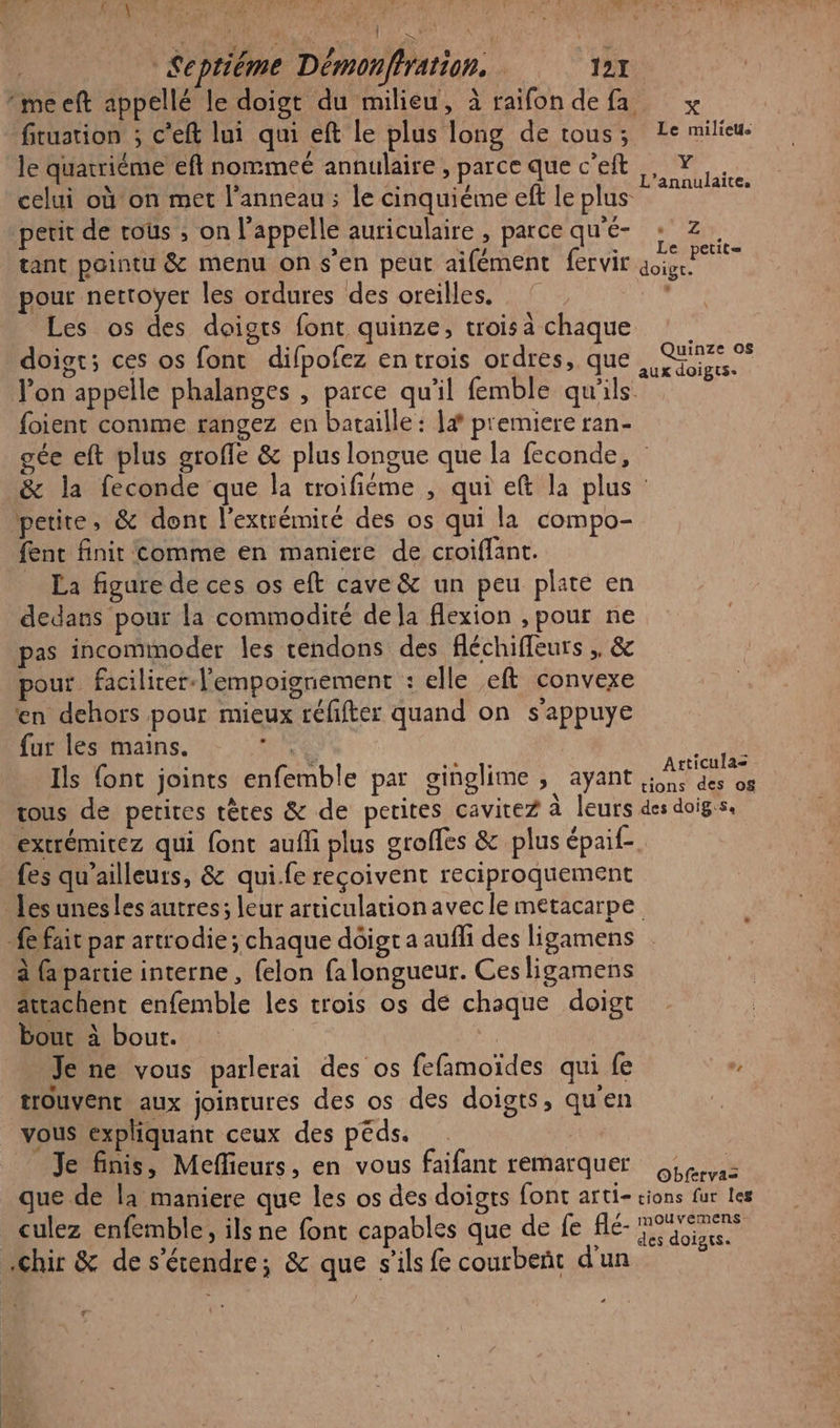 Septiéme Démonffration. 121 me eft appellé le doigt du milieu, à raifondefa x fitustion ; c'eft lui qui eft le plus long de tous; Le milieu. le quatriéme eft nommeé annulaire , parce que c’eft celui où'on met l'anneau ; le cinquiéme eft le plus petit de cous , on l'appelle auriculaire, parcequ'é- : z. tant pointu &amp; menu on s’en peut aifément fervir a pour nectoyer les ordures des oreilles. ° Les os des doigts font quinze, trois a chaque doist; ces os fonc difpofez en trois ordres, que l’on appelle phalanges , parce qu'il femble qu'ils foient conme rangez en bataille : |# premiere ran- gée eft plus groffe &amp; plus longue que la feconde, &amp; la feconde que la troifiéme , qui eft la plus petite, &amp; dont l'extrémité des os qui la compo- fent finit comme en maniere de croiffant. La figure de ces os eft cave &amp; un peu plate en dedans pour la commodité de la flexion , pour ne pas incommoder les tendons des fléchiffeurs ,. &amp; pour facilirer-l'empoignement : elle eft convexe en dehors pour mieux réfifter quand on s'appuye fur les mains. nee sit _ Ils {ont joints enfemble par ginglime , ayant RER tous de petires têtes &amp; de petites cavitez à leurs des doigss. extrémitez qui font aufli plus groffes &amp; plus épaif- {es qu'ailleurs, &amp; qui.fe reçoivent reciproquement Les unesles autres; leur articulationavec le metacarpe fait par artrodie; chaque dôigt a aufhi des ligamens à (a partie interne, {elon fa longueur. Ces ligamens attachent enfemble les trois os dé chaque doigt bout à bout. Je ne vous parlerai des os fefamoïdes qui fe v, trouvent aux jointures des os des doigts, qu'en vous expliquant ceux des péds. Je finis, Meffieurs, en vous faifant remarquer Le: que de la maniere que les os des doigts font arti- cions fur les culez enfemble, ils ne font capables que de fe flé- Es .chir &amp; de s'étendre; &amp; que s'ils fe courbeñt d'un Y L’annulaite, Quinze os aux doigts. LA