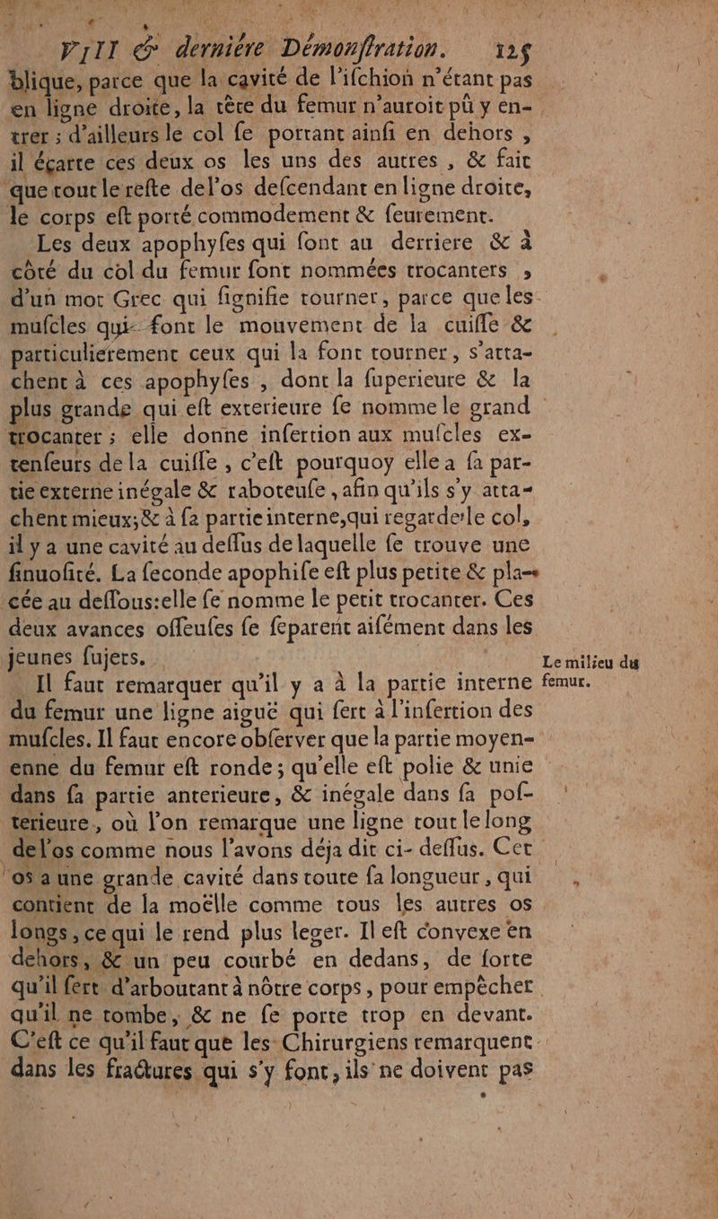 à: SAME Vlr @ dernière Démonffration. 12$ blique, parce que la cavité de lifchion n'étant pas en ligne droite, la cère du femur n’auroit pü y en- trer ; d’ailleurs lé col fe portant ainfi en dehors , il éçarte ces deux os les uns des autres, &amp; fait ‘que tout lerefte del’os defcendant en ligne droite, le corps eft porté commodement &amp; feurement. Les deux apophyfes qui font au derriere &amp; à coté du col du femur font nommées trocanters ; mufcles qui: font le mouvement de la cuifle &amp; particulierement ceux qui la font tourner, s’atta- chenc à ces apophyfes , dont la fuperieure &amp; la trocanter ; elle donne infertion aux mulcles ex- tenfeurs de la cuifle , c’eft pourquoy elle a fa par- tie externe inégale &amp; raboteufe , afin qu'ils s'y atta- chent mieux;&amp; à {2 partieinterne,qui regardele col, il y a une cavité au deflus de laquelle fe trouve une _cée au deffous:elle fe nomme le petit trocanter. Ces jeunes fujers. . Il faut remarquer qu’il y a à la partie interne du femur une ligne aiguë qui fert à l'infertion des mufcles. Il faur encore obferver que la partie moyen- enne du femur eft ronde; qu'elle eft polie &amp; unie dans fa partie anterieure, &amp; inégale dans fa pof- térieure, où l'on remarque une ligne tout lelong 'oSaune grande cavité dans toute fa longueur , qui contient de la moëlle comme tous Îles autres os longs, ce qui le rend plus leger. Il eft convexe en dehors, &amp; un peu courbé en dedans, de forte Le milieu du femur. qu'il ne tombe, &amp; ne fe porte trop en devant. dans les fractures qui s’y fonc, ils’ ne doivent pas