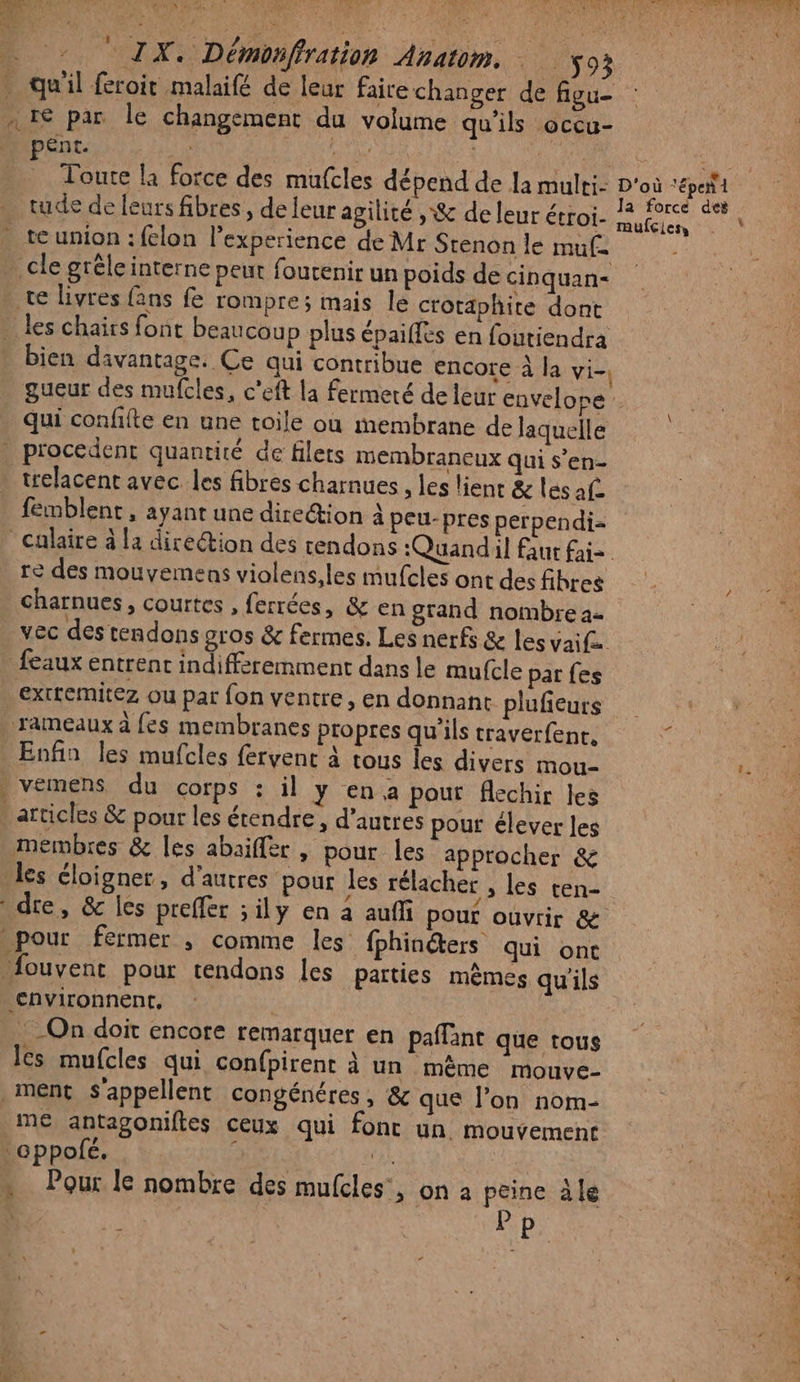 . qu'il feroit malaifé de leur faire changer de fiuu- … 1€ par le changement du volume qu'ils occu- Rs. pént. à re \ #4 | ASE an Toute la force des mufcles dépend de la multi: D'où ‘épeñl . tude de feurs fibres, deleur agilité , &amp; de leur étroi- LA Pad . te union: felon l'experience de Mr Stenon le mu£= cle grêle interne peut foutenir un poids de cinquan= te livres fans fe rompre; mais le crotaphite dont . les chairs fonc beaucoup plus épaiffes en foutiendra bien davantage. Ce qui contribue encore à la vi- gueur des mufcles, c’eft la fermeté de leur envelope qui confiite en une toile où membrane de laquelle _ procedent quantité de filets membraneux qui s’en- * trelacent avec les fibres charnues , les lient &amp; les af- . femblent, ayant une direétion à peu-pres perpendi= _Culaire à la direétion des rendons :Quandil faut faiz re des mouvemens violens,les mufcles ont des fibres charnues, courtes , ferrées, &amp; en grand nombre a- vec des tendons gros &amp; fermes. Les nerfs &amp; les yaif. che {eaux entrent indifféremment dans le mufcle par fes extremitez ou par fon ventre, en donnant plufieurs rameaux à fes membranes propres qu'ils traverfenc, Enfin les mufcles fervent à tous les divers mou- HS . vemens du corps : il y en a pour flechir les articles &amp; pour les étendre, d’autres pour élever les membres &amp; les abaiffèr , pour les approcher &amp; es éloigner, d’autres pour les rélacher , les ten- dre, &amp; les preffer ;ily en à auffi pour ouvrir &amp; pour fermer ,; comme les fphinéters qui ont fouvent pour tendons les parties mêmes qu'ils €nvironnent, | …-On doit encore remarquer en paffanc que tous les mufcles qui confpirent à un même mouve- ment s'appellent congénéres, &amp; que l’on nom- me antagoniftes ceux qui fonc un mouvement ‘appofé. HE j 12 | à « Pour le nombre des mufcles’, on à rie à le | ai * !