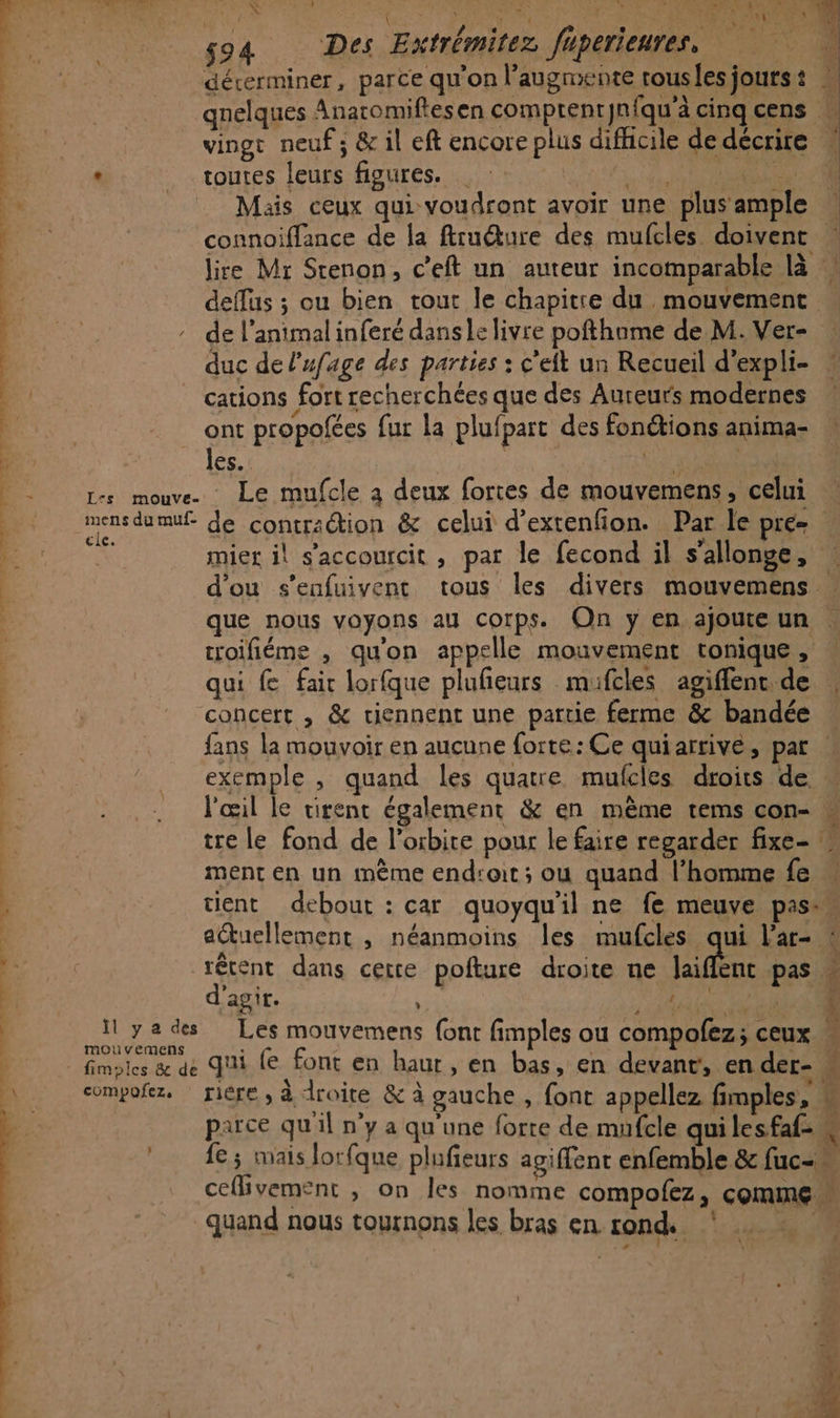 DS | 22 DU: { ; 4 End DC RTCMEENS | 0 g94 Des Extrémitez füperienren © W | | déterminer, parce qu'on l’augmente rousles jours : 3 :. quelques Anatomiflesen comptenrJnfqu'ä cinq cens | HER vinge neuf ; &amp; il eft encore plus difficile de décrire d 3 ” toutes leurs figures. RTS ie Fe: … Mais ceux qui voudront avoir une plus ample Sen connoiffance de la ftruéture des mufcles doivent » ) | lire Mr Stenon, c’eft un auteur incomparable là | deffus ; ou bien tout le chapitre du mouvement … : de l’animalinferé danse livre pofthame de M. Ver- duc de Pufage des parties : c'eit un Recueil d'expli- cations fort recherchées que des Aureurs modernes ont propofées fur la plufpart des fonétions anima- “les. RD RE RES L-s mouve. Le mufcle à deux fortes de mouvemens, celui | D s de contraction &amp; celui d'extenfon. Par le pre RER mier il s’accourcit , par le fecond il s'allonge, | : d'ou s’enfuivent tous les divers mouvemens : que nous voyons au corps. On y en ajoute un roifiéme , qu'on appelle mouvement tonique, qui f fair lorfque plufieurs mufcles agiffenc de \ concert , &amp; tiennent une partie ferme &amp; bandée . | fans la mouvoir en aucune forte: Ce quiarrive, pat | _ exemple, quand les quatre mufcles droits de M _ l'œil le tirent également &amp; en mème tems con- tre le fond de l’osbite pour le faire regarder fixe- ment en un mème endroit ; ou quand l’homme fe w tient debout : car quoyqu'il ne fe meuve pass auellement , néanmoins les mufcles aus l’ar- : : | | | db ant at gap NA 7 M ces Co om : pes : 1 e ln... né Chi CAES csspe dans cette pofture droite ne Jaiflent pas ag tte : j à ED _ïyedes Les mouvemens (ont fimples ou compofez; ceux F © fimotes &amp; de qui fe font en haur, en bas, en devant, en der- “ compofez. rière , à droite &amp; à gauche , font appellez fimples, (rs parce qu'il n’y a qu'une forte de mufcle qui lesfaf- à fe ; mais lorfque plufieurs agiffent enfemble &amp; fuc-« ceflivement , on les nomme compofez, comme ” quand nous tournons les bras en rond # 0 LP