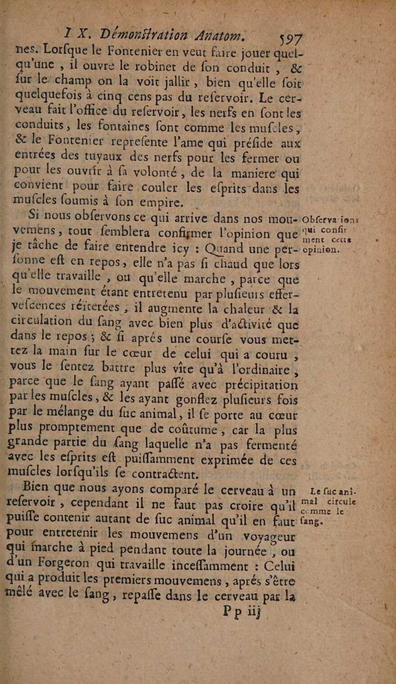 PA TE TE AU PCR AA bn Len gi PEL, \ e “« ‘ | ‘ \ k Pine A | 7” J FE I X. Démonfration Anatom SO UE qu'une , il ouvre le robinet de fon conduit 6e {ur le: champ on la voit jallir , bien qu'elle foie quelquefois à cinq cens pas du refervoir. Le cer- veau fait l'office du refervoir, les nerfs en fontles conduits, les fontaines font comme les mufcles, _&amp; le Fontenier reprefente l'ame qui préfide aux entrées des tuyaux des nerfs pour les fermer ou pour les ouvrir à fa volonté, de la maniere qui convient pour faire couler les efprits dans les mufcles foumis à fon empire. | ” Si nous obfervons ce qui arrive dans nos mou- obterve ions Ris i confir | vemens, tout femblera configmer l'opinion que ‘conf fonne eft en repos, elle n'a pas fi chaud que lors qu'elle travaille , ou qu’elle marche , parce que le mouvement étant entretenu par plufieurs effer- vefcences réiterées , il augmente la chaleur :&amp; la dans le repos; &amp; fi aprés une courfe vous met= vez la main fur le cœur de celui qui a couru , par le mélange du füc animal, il fe porte au cœur plus promptement que de coûtume, car la plus Bien que nous ayons comparé le cerveau à un Le füc ani. refervoir , cependant il ne faut pas croire qu'il m4 crie puiffe contenir autant de fuc animal qu'il en faut fans. Pour entretenir les mouvemens d’un Voyaseur qui Marche à pied pendant toute la journée ? ou qui a produit les premiers mouvemens , aprés s'être 4 , mêlé avec le fang, repalle dans le cerveau par la Ppui TPE LORS 2e