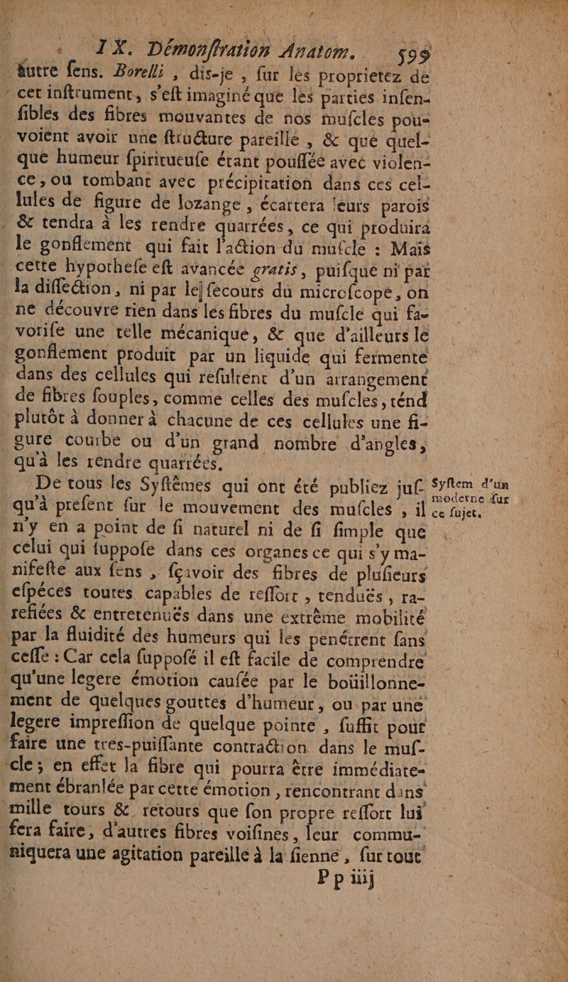 e. : è } y 1 x \ - F . + TX. Démonfration Anatom. $93 Autre fens. Boreli , dis-je , fur les Proprietez de fiblés des fibres mouvantes de nos mufcles pou « que humeur fpiricueufe étant pouflée avec violen- ce,ou tombant avec précipitation dans ces cel- lules de figure de lozange , écartera leuts parois le gonflement qui fait l'action du mufcle : Maïs vorife une telle mécanique, &amp; que d’ailleurs le de fibres fouples, comme celles des mufcles , rénd gure coube où d’ün grand nombre d'angles, De tons les Syftêmes qui ont été publiez ju qu'à préfent fur le mouvement des mufcles , il ce fujet. celui qui fuppofe dans ces organes CE qui s y Ma- nifefte aux fens ; fçivoir des fibres de plufeurs cfpéces toutes capables de reflorr , tenduës, ra- par la fluidité des humeurs qui les penétrent fans cefle : Car cela fuppofé il eft facile de comprendre ment ébranlée par cetté émotion , rencontrant dans fera faire, d’autres fibres voifines, leur commu- Pp in]