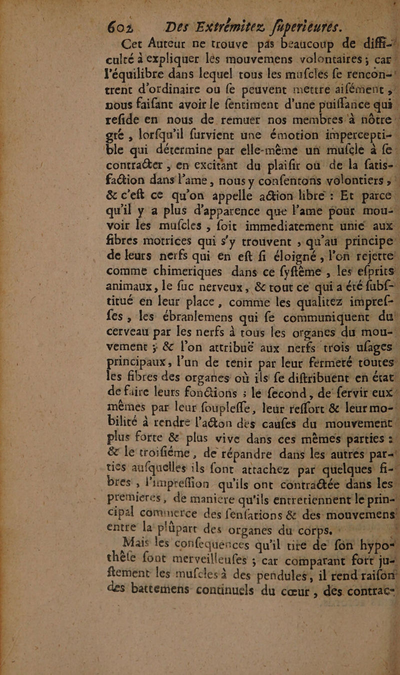 t « LA &gt; s ” ” 2.” MP ne ÉAES, R ps P Vs n t 5 M AS ARR A PRO: ( Cet Auteur ne trouve ps beaucoup de diff culté à expliquer lès mouvemens volontaires ; cart l'équilibre dans lequel tous les mufcles fe rencon- trent d'ordinaire ou fe peuvent mettre aifément ,! vous faifant avoir le féntimenc d'une puiflance qui” refide en nous de remuer nos membres a nôtre gré , lorfqu’il furvient une émotion impercepti-. ble qui détermine par elle-même un mufcle à {e. contraéter ; en excitant du plaifir où de la fatis- faétion dans lame , nous y confentons volontiers ;  &amp; c'eft ce qu'on appelle ation libre : Et parce qu'il y a plus d'apparence que lame pour mou voir les mufcles , foit immediatement unie aux. fibres motrices qui s'y trouvent , qu'au principe” de leurs nerfs qui en eft fi éloigné, l'on rejette! comme chimeriques dans ce fyflème , les efprits, animaux, le fuc nerveux, &amp; rout ce qui aéré fubf-, titué en leur place, comme les qualitez impref- fes , les ébranlemens qui fe communiquent du’ cerveau par les nerfs à rous les organes du mou- vement ÿ &amp; l’on attribué aux nerfs trois ufages, principaux, l'un de ténir par leur fermeté routes’ les fibres des organes où ds fe diftribuént en état de faire leurs fon@tions ; lé fecond , de’ fervir eux mêmes par leur fouplefle, leur reffort &amp; léurmo- bilité à rendre l’aéton des caufes du mouvement plus forte &amp; plus vive dans ces mêmes parties = &amp;c le troifiéme, de répandre dans les autrés par&lt;t ties aufquelles ils font attachez par quelques fi bres , l'impreffion qu'ils ont contraétée dans les” cipal cominerce des fenfarions &amp; des mouvemens® entre la plüpart des organes du corps. + # Mais les confequences qu'il rite de’ fon hypo* thèle font merveilleufes ; car comparant fort ju“ ftement les mufclesà des pendules, il rend raifoni des battemens continuels du cœur , des contrat! ue » w E
