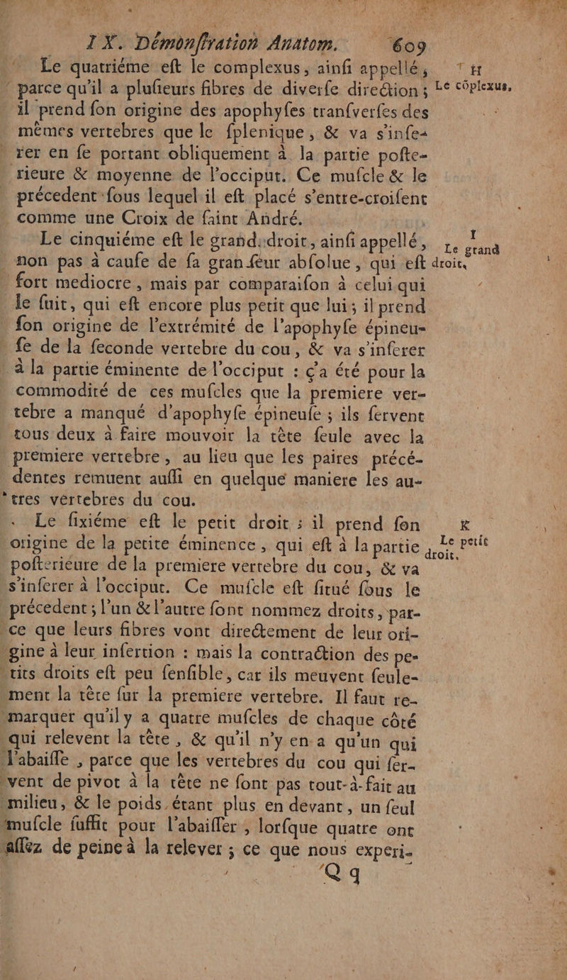 « A IX. Démonffration Anätom. 6o9 Le quatriéme eft le complexus, ainf appellé, ‘ parce qu'il a plufeurs fibres de diverfe direction; il prend fon origine des apophyfes tranfverfes des mêmes vertebres que le fplenique, &amp; va s’infes rer en fe portant obliquement à la partie pofte- précedent fous lequelil eft placé s’entre-croifent comme une Croix de faint André. R Le cinquiéme eft le grand:droir, ainf appellé, fort mediocre, mais par comparaifon à celui qui le fuit, qui eft encore plus petit que lui; il prend fon origine de l'extrémité de l’apophyfe épineu- . fe de la feconde vertebre du cou, &amp; va s’inferer à la partie éminente de l’occiput : ç'a été pour la commodiré de ces mufcles que la premiere ver- tebre a manqué d’apophyfe épineule ; ils fervent tous deux à faire mouvoir la tête feule avec la premiere vertebre, au lieu que les paires précé- dentes remuent aufli en quelque maniere les au- ‘tres vértebres du cou. pofterieure de la premiere vertebre du cou, &amp; va s'inferer à l'occipur. Ce mufcle eft fitué fous le précedent ; l’un &amp; l’autre font nommez droits y pat- ce que leurs fibres vont direétement de leur ori- -gine à leur infertion : mais la contraction des pe» its droits eft peu fenfble, car ils meuvent feule- ment la tère {ur la premiere vertebre. Il faut re- “marquer qu'ily a quatre mufcles de chaque côté qui relevent la tête, &amp; qu'il n’y en.a qu'un qui J'abaifle , parce que les vertebres du cou qui {er- vent de pivot à la rête ne font pas tout-à- fait au milieu, &amp; le poids étant plus en devant, un feul mufcle fuffit pour l'abaiffer , lorfque quatre ont affèz de peine à la relever ; ce que nous experi- / Q q “