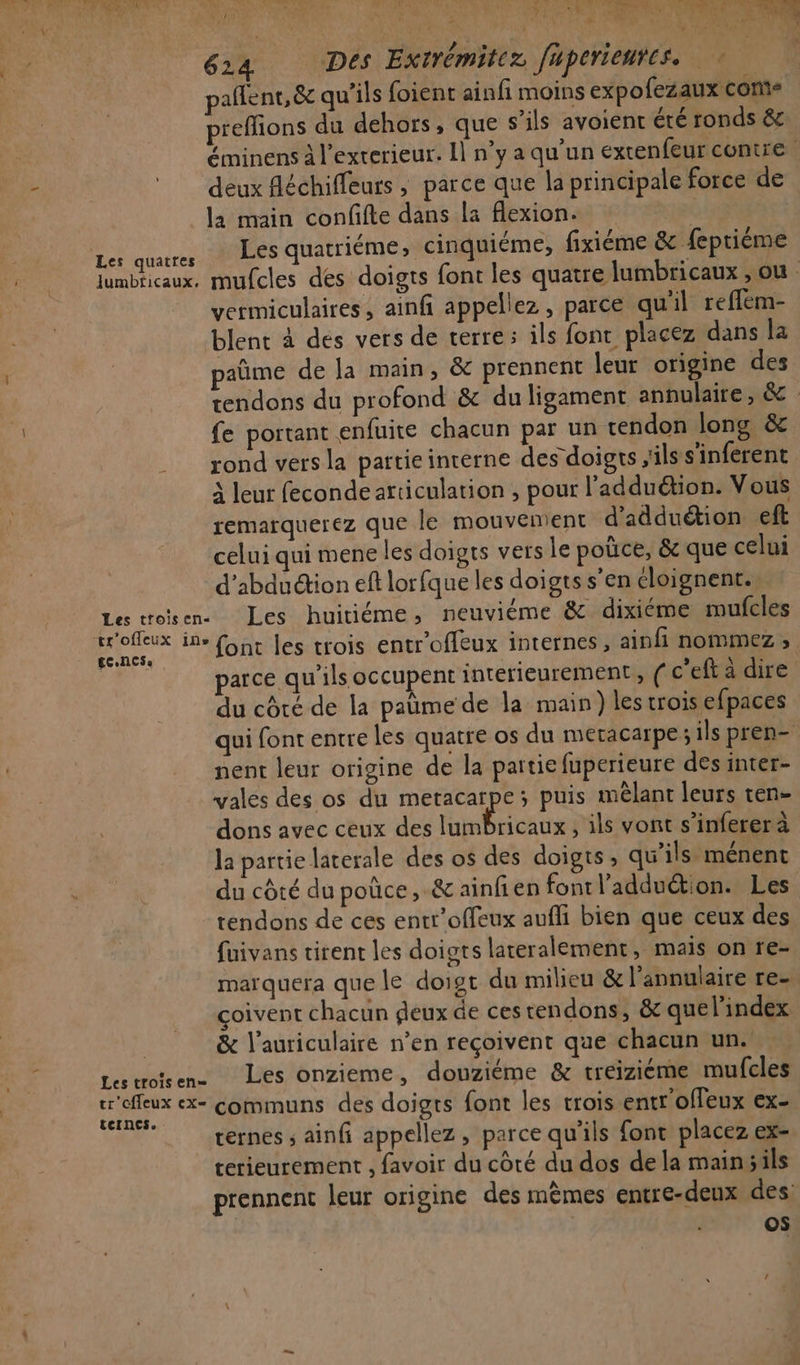 p' ML M Lu A e4 2 À VRP CORRE Nr ,. t À ; ? 7% M À My ! : f V:; : AND ; s \ k + a MDN 624 Des Extrémitez fuperienres. pañlent, &amp; qu'ils foient ainfi moins expofezaux con- preffions du dehors, que s'ils avoient été ronds &amp; éminens à l'exterieur. Il n’y a qu’un extenfeur contre deux fléchiffeurs ; parce que la principale force de la main confifte dans la flexion. Les quacres SUEES quatriéme, cinquiéme, fixiéme &amp; fepriéme lumbricaux, mufcles des doigts font les quatre lumbricaux ;ou vermiculaires, ainfi appellez, parce qu'il reflem- blent à des vers de terre: ils fonc placez dans la paüme de la main, &amp; prennent leur origine des tendons du profond &amp; du ligament annulaire, &amp; : fe portant enfuite chacun par un tendon long &amp; rond vers la pattie interne des doigrs ils s'inferent à leur feconde articulation , pour l’adduétion. Vous remarquerez que le mouvement d'adduétion eft celui qui mene les doigts vers Le poüce, &amp;c que celui d'abduction eft lorfque les doigts s’en cloignent.», Les troïsen Les huitiéme, neuviéme &amp; dixiéme mufcles ie ire font les trois entr'offeux internes, ainfi nommez, x parce qu'ils occupent intérieurement, ( c’eft a dire du côté de la paüme de la main) les trois efpaces qui font entre les quatre os du meracarpe; ils pren- nent leur origine de la partie fuperieure des inter- vales des os du metacarpe; puis mêlant leurs ren- dons avec ceux des lumbricaux , ils vont s’infererà la partie laterale des os des doigts , qu’ils ménent du côté du poûce,.&amp; ainfien fontl'addution. Les tendons de ces entr’offeux aufli bien que ceux des fuivans tirent les doigts lateralement, mais on re- marquera que le doigt du milieu &amp; l’annulaire re- coivent chacun deux de ces tendons, &amp; quel'index | &amp; l’auriculaire n’en reçoivent que chacun un. Lestroïsen. Les onzieme, douziéme &amp; treizième mufcles tr'efleux ex COMMUNS des doigts font les trois entr'offeux ex- ternes ; ainfi appellez, parce qu'ils font placez ex- terieurement , favoir du côté du dos de la mainsils prennent leur origine des mêmes entre-deux des os